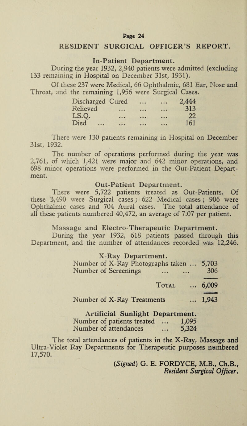 RESIDENT SURGICAL OFFICER S REPORT. In-Patient Department. During the year 1932, 2,940 patients were admitted (excluding 133 remaining in Hospital on December 31st, 1931). Of these 237 were Medical, 66 Ophthalmic, 681 Ear, Nose and Throat, and the remaining 1,956 were Surgical Cases. Discharged Cured Relieved I.S.Q. Died 2,444 313 22 161 There were 130 patients remaining in Hospital on December 31st, 1932. The number of operations performed during the year was 2,761, of which 1,421 were major and 642 minor operations, and 698 minor operations were performed in the Out-Patient Depart¬ ment. Out-Patient Department. There were 5,722 patients treated as Out-Patients. Of these 3,490 were Surgical cases; 622 Medical cases; 906 were Ophthalmic cases and 704 Aural cases. The total attendance of all these patients numbered 40,472, an average of 7.07 per patient. Massage and Electro-Therapeutic Department. During the year 1932, 618 patients passed through this Department, and the number of attendances recorded was 12,246. X-Ray Department. Number of X-Ray Photographs taken ... 5,703 Number of Screenings ... ... 306 Total ... 6,009 Number of X-Ray Treatments ... 1,943 Artificial Sunlight Department. Number of patients treated ... 1,095 Number of attendances ... 5,324 The total attendances of patients in the X-Ray, Massage and Ultra-Violet Ray Departments for Therapeutic purposes numbered 17,570. (Signed) G. E. FORDYCE, M.B., Ch.B., Resident Surgical Officer.