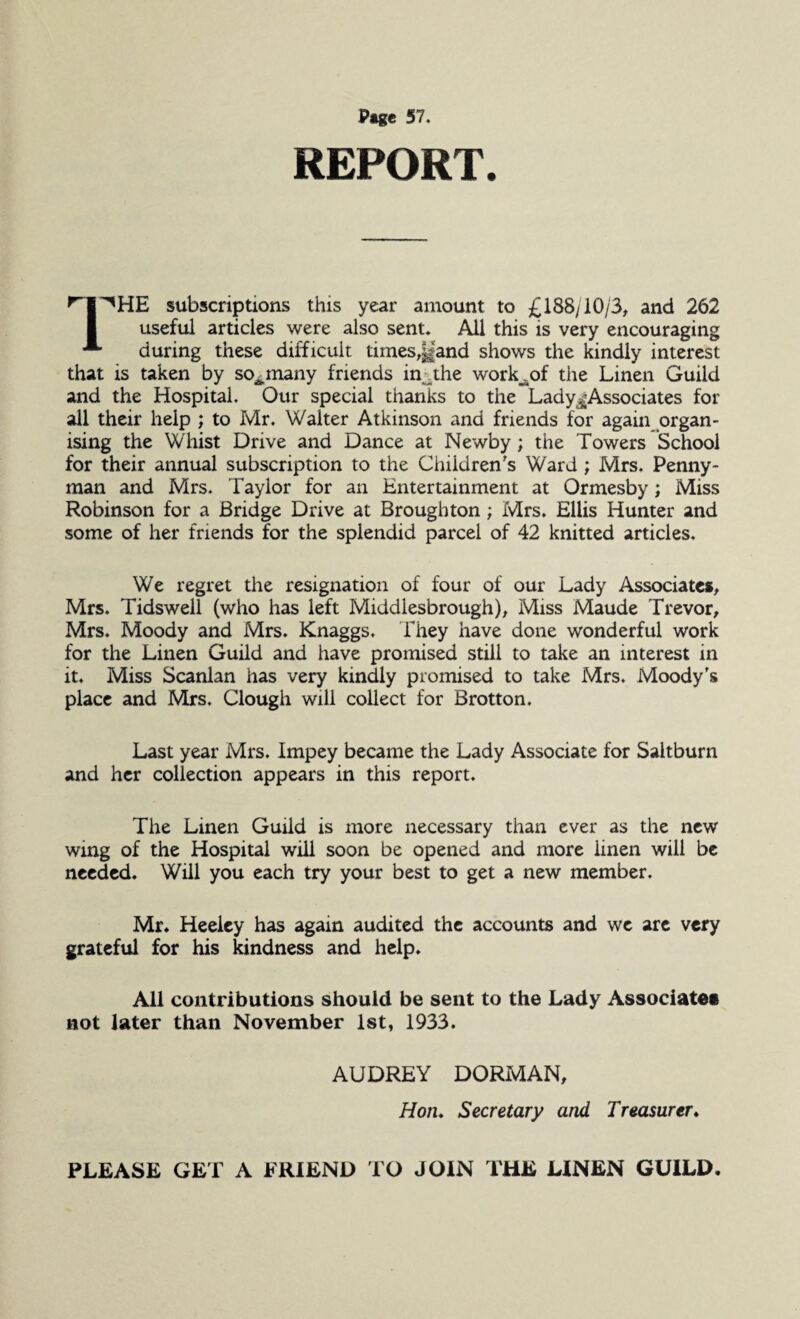 REPORT. I^HE subscriptions this year amount to £188/10/3, and 262 useful articles were also sent. All this is very encouraging during these difficult times,Hand shows the kindly interest that is taken by so^many friends in the work^of the Linen Guild and the Hospital. Our special thanks to the Lady^Associates for all their help ; to Mr. Walter Atkinson and friends for again organ¬ ising the Whist Drive and Dance at Newby; the Towers School for their annual subscription to the Children's Ward ; Mrs. Penny- man and Mrs. Taylor for an Entertainment at Ormesby; Miss Robinson for a Bridge Drive at Broughton; Mrs. Ellis Hunter and some of her friends for the splendid parcel of 42 knitted articles. We regret the resignation of four of our Lady Associates, Mrs. Tidswell (who has left Middlesbrough), Miss Maude Trevor, Mrs. Moody and Mrs. Knaggs. They have done wonderful work for the Linen Guild and have promised still to take an interest in it. Miss Scanlan has very kindly promised to take Mrs. Moody's place and Mrs. Clough will collect for Brotton. Last year Mrs. Impey became the Lady Associate for Saltburn and her collection appears in this report. The Linen Guild is more necessary than ever as the new wing of the Hospital will soon be opened and more linen will be needed. Will you each try your best to get a new member. Mr. Heeiey has again audited the accounts and we are very grateful for his kindness and help. All contributions should be sent to the Lady Associates not later than November 1st, 1933. AUDREY DORMAN, Hon. Secretary and Treasurer. PLEASE GET A FRIEND TO JOIN THE LINEN GUILD,