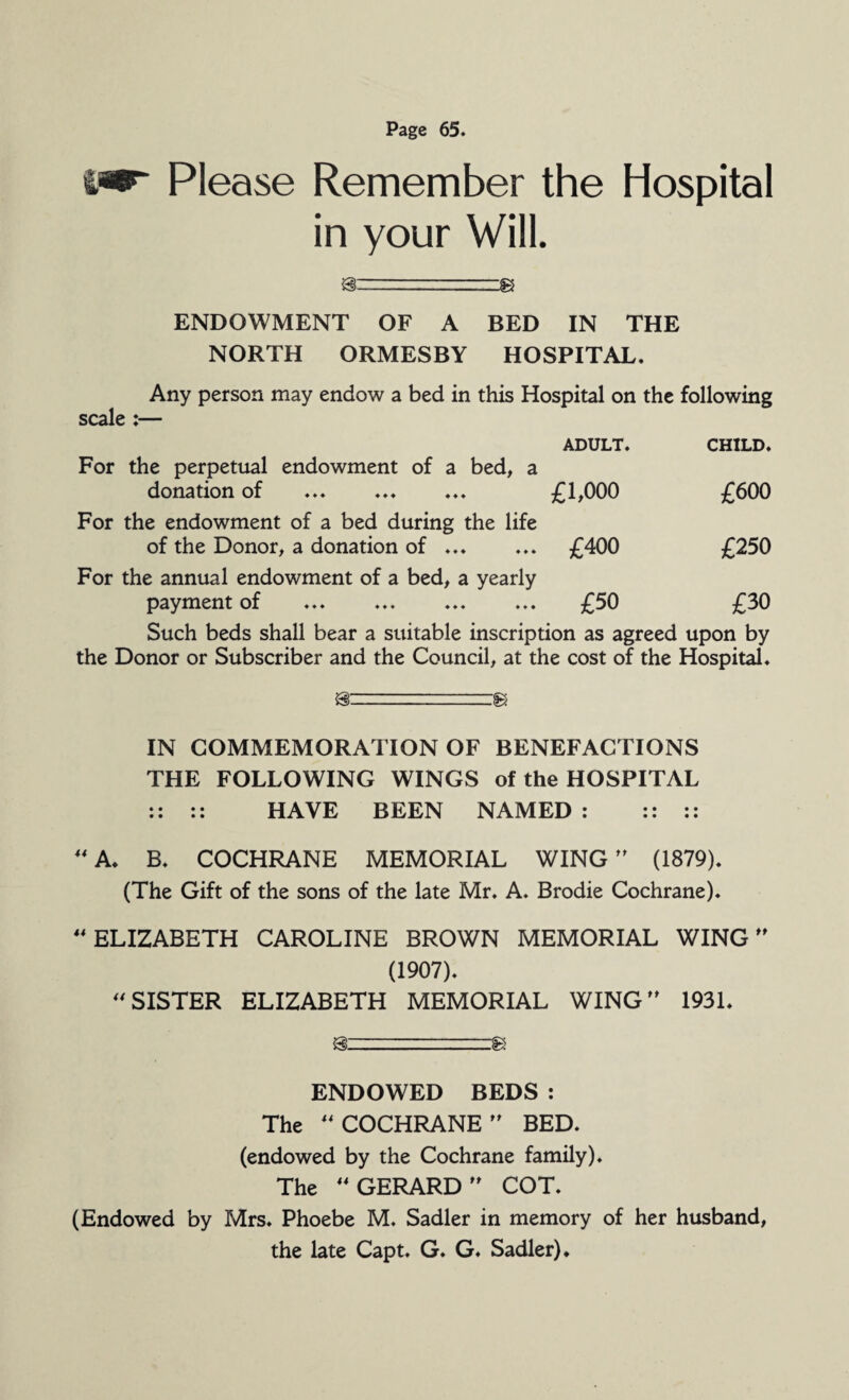 Please Remember the Hospital in your Will. gz==3 ENDOWMENT OF A BED IN THE NORTH ORMESBY HOSPITAL. Any person may endow a bed in this Hospital on the following scale :— For the perpetual endowment of a bed, a donation of ADULT. £1,000 CHILD. £600 For the endowment of a bed during the life of the Donor, a donation of .. £400 £250 For the annual endowment of a bed, a yearly payment of ... ... £50 £30 Such beds shall bear a suitable inscription as agreed upon by the Donor or Subscriber and the Council, at the cost of the Hospital. IN COMMEMORATION OF BENEFACTIONS THE FOLLOWING WINGS of the HOSPITAL :: :: HAVE BEEN NAMED : :: :: “A* B. COCHRANE MEMORIAL WING ” (1879). (The Gift of the sons of the late Mr. A. Brodie Cochrane). “ELIZABETH CAROLINE BROWN MEMORIAL WING ” (1907). “SISTER ELIZABETH MEMORIAL WING” 1931. ENDOWED BEDS : The “COCHRANE” BED. (endowed by the Cochrane family). The “GERARD” COT. (Endowed by Mrs. Phoebe M. Sadler in memory of her husband, the late Capt. G. G. Sadler) ♦