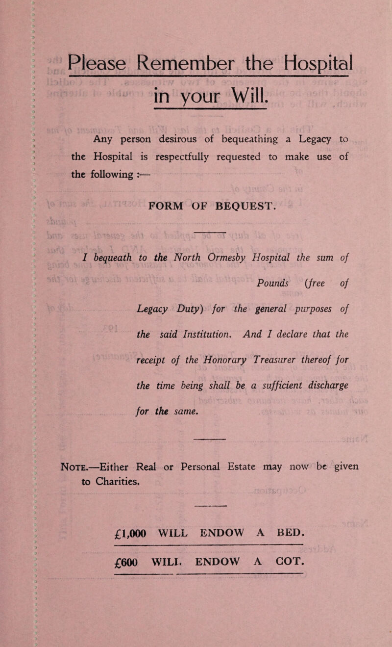 Please Remember the Hospital in your Will. Any person desirous of bequeathing a Legacy to the Hospital is respectfully requested to make use of the following :— FORM OF BEQUEST. 0 V’ 'c' \ ‘ : •  1 \ ' '-<\Vv « ■<( i\ ' ; t A rts. / t’ •? I bequeath to the North Ormesby Hospital the sum of Pounds (free of Legacy Duty) for the general purposes of the said Institution. And I declare that the receipt of the Honorary Treasurer thereof for the time being shall be a sufficient discharge for the same. Note.—Either Real or Personal Estate may now be given to Charities. £1,000 WILL ENDOW A BED. £600 WILL ENDOW A COT.