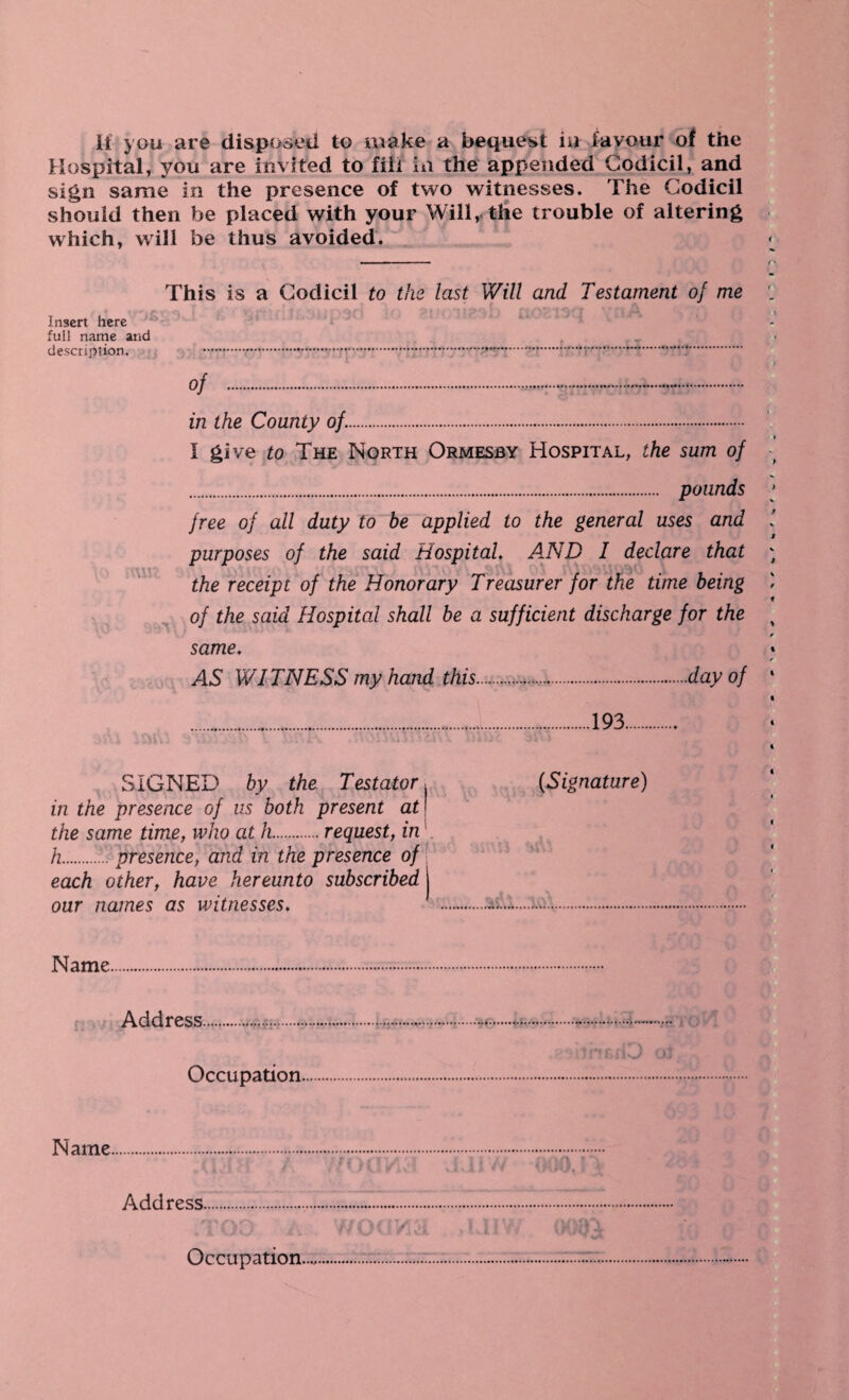 If you are disposed to make a bequest iu favour of the Hospital, you are invited to fill in the appended Codicil, and sign same in the presence of two witnesses. The Codicil should then be placed with your Will, the trouble of altering which, will be thus avoided. .— • - — - - <v This is a Codicil to the last Will and Testament of me , i Insert here ° full name and description. .*.*.•.*... of . in the County of.. I give to The North Ormesby Hospital, the sum of . pounds free of all duty to be applied to the general uses and purposes of the said Hospital. A.ND I declare that the receipt of the Honorary Treasurer for the time being of the said Hospital shall be a sufficient discharge for the same. AS WITNESS my hand this.day of .........193. j j \ I j 'dll J j tin J ;P * fill JTw • i »vl j VHI * GJ \ X 3 / 4 t oi *3 SIGNED by the Testator. {Signature) in the presence of us both present at j the same time, who at h.request, in h.presence, and in the presence of each other, have hereunto subscribed 1 our names as witnesses♦ ..to.••••• Name. Address..... : (J, Occupation. Name. Address. Occupation....