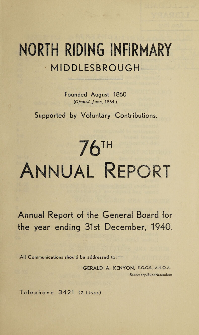 NORTH RIDING INFIRMARY MIDDLESBROUGH Founded August 1860 (<Opened Jane, 1864.) Supported by Voluntary Contributions. 76th Annual Report Annual Report of the General Board for the year ending 31st December, 1940. Ail Communications should be addressed to : — GERALD A. KENYON, f.c.c.s.. a.h.o.a. Secretary-Superintendent Telephone 3421 (2 Lines)