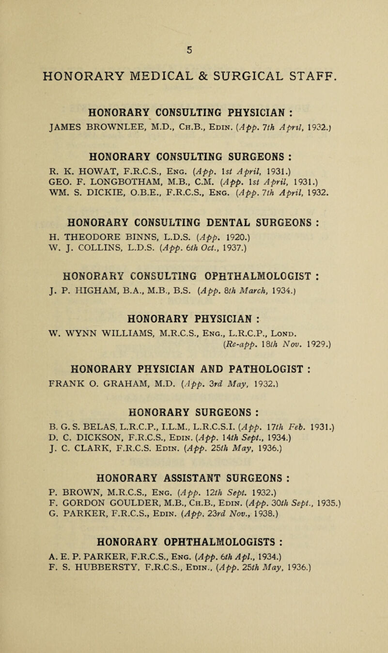 HONORARY MEDICAL & SURGICAL STAFF. HONORARY CONSULTING PHYSICIAN : JAMES BROWNLEE, M.D., Ch.B., Edin. (App. 7 th April, 1932.) HONORARY CONSULTING SURGEONS : R. K. HOW AT, F.R.C.S., Eng. {App. 1 si April, 1931.) GEO. F. LONGBOTHAM, M.B., C.M. {App. 1 st April, 1931.) WM. S. DICKIE, O.B.E., F.R.C.S., Eng. {App. 7th April, 1932. HONORARY CONSULTING DENTAL SURGEONS : H. THEODORE BINNS, L.D.S. {App. 1920.) W. J. COLLINS, L.D.S. {App. 6th Oct., 1937.) HONORARY CONSULTING OPHTHALMOLOGIST : J. P. HIGHAM, B.A., M.B., B.S. {App. 8th March, 1934.) HONORARY PHYSICIAN : W. WYNN WILLIAMS, M.R.C.S., Eng., L.R.C.P., Lond. {Re-app. 18ih Nov. 1929.) HONORARY PHYSICIAN AND PATHOLOGIST : FRANK O. GRAHAM, M.D. {App. 3rd May, 1932.) HONORARY SURGEONS: B. G. S. BELAS, L.R.C.P., I.L.M., L.R.C.S.I. {App. 17th Feb. 1931.) I). C. DICKSON, F.R.C.S., Edin. {App. 14th Sept., 1934.) J. C. CLARK, F.R.C.S. Edin. {App. 25th May, 1936.) HONORARY ASSISTANT SURGEONS : P. BROWN, M.R.C.S., Eng. {App. 12th Sept. 1932.) F. GORDON GOULDER, M.B., Ch.B., Edin. {App. 30th Sept., 1935.) G. PARKER, F.R.C.S., Edin. {App. 23rd Nov., 1938.) HONORARY OPHTHALMOLOGISTS : A. E. P. PARKER, F.R.C.S., Eng. {App. 6th Apl., 1934.) F. S. HUBBERSTY, F.R.C.S., Edin., {App. 25th May, 1936.)