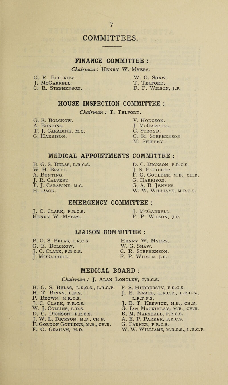 COMMITTEES. FINANCE COMMITTEE : Chairman : Henry W. Myers. G. E. Bolckow. J. McGarrell. C. R. Stephenson. W. G. Shaw. T. Telford. F. P. Wilson, j.p. HOUSE INSPECTION COMMITTEE : Chairman : T. Telford. G. E. Bolckow. A. Bunting. T. J. Carabine, m.c. G. Harrison. V. Hodgson. J. McGarrell. G. Stroyd. C. R. Stephenson M. Shippey. MEDICAL APPOINTMENTS COMMITTEE : B. G. S. Belas, l.r.c.s. W. H. Bratt. A. Bunting. J. R. Calvert. T. J. Carabine, m.c. H. Dack. D. C. Dickson, f.r.c.s. J. S. Fletcher. F. G. GOULDER, M.B., CH.B. G. Harrison. G. A. B. Jenyns. W. W. Williams, m.r.c.s. EMERGENCY COMMITTEE : J. C. Clark, f.r.c.s. Henry W. Myers. J. McGarrell. F. P. Wilson, j.p. LIAISON B. G. S. Belas, l.r.c.s. G. E. Bolckow. J. C. Clark, f.r.c.s. J. McGarrell. COMMITTEE : Henry W. Myers. W. G. Shaw. C. R. Stephenson. F. P. Wilson, j.p. MEDICAL BOARD : Chairman : J. Alan Longley, f.r.c.s. B. G. S. Belas, l.r.c.s., l.r.c.p. H. T. Binns, l.d.s. P. Brown, m.r.c.s. J. C. Clark, f.r.c.s. W. J. Collins, l.d.s. D. C. Dickson, f.r.c.s. J. W. L. Dickson, m.b., ch.b. F. Gordon Goulder, m.b., ch.b. F. O. Graham, m.d. F. S. Hubbersty, f.r.c.s. J. E. Israel, l.r.c.p., l.r.c.s., l.r.f.p.s. J. B. T. Keswick, m.b., ch.b. G. Ian Mackinlay, m.b., ch.b. R. M. Marshall, f.r.c.s. A. E. P. Parker, f.r.c.s. G. Parker, f.r.c.s. W. W. Williams, m.r.c.s., i .r.c.p.