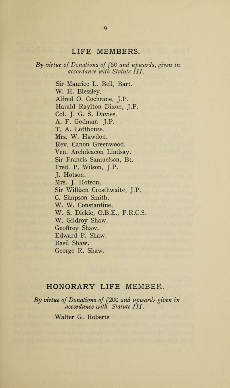 LIFE MEMBERS. By virtue of Donations of £50 and upwards, given in accordance with Statute Ill. Sir Maurice L. Bell, Bart. W. H. Blessley. Alfred O. Cochrane, J.P. Harald Rayiton Dixon, J.P. Col. J. G. S. Davies. A. F. Godman J.P. T. A. Lofthouse. Mrs. W. Hawdon. Rev. Canon Greenwood. Ven. Archdeacon Lindsay. Sir Francis Samuelson, Bt. Fred. P. Wilson, J.P. J. Hotson. Mrs. J. Hotson. Sir William Crosthwaite, J.P. C. Simpson Smith. W. W. Constantine. W. S. Dickie, O.B.E., F.R.C.S. W. Gildroy Shaw. Geoffrey Shaw. Edward P. Shaw. Basil Shaw. George R. Shaw. HONORARY LIFE MEMBER. By virtue of Donations of £200 and upwards given in accordance with Statute 111. Walter G. Roberts