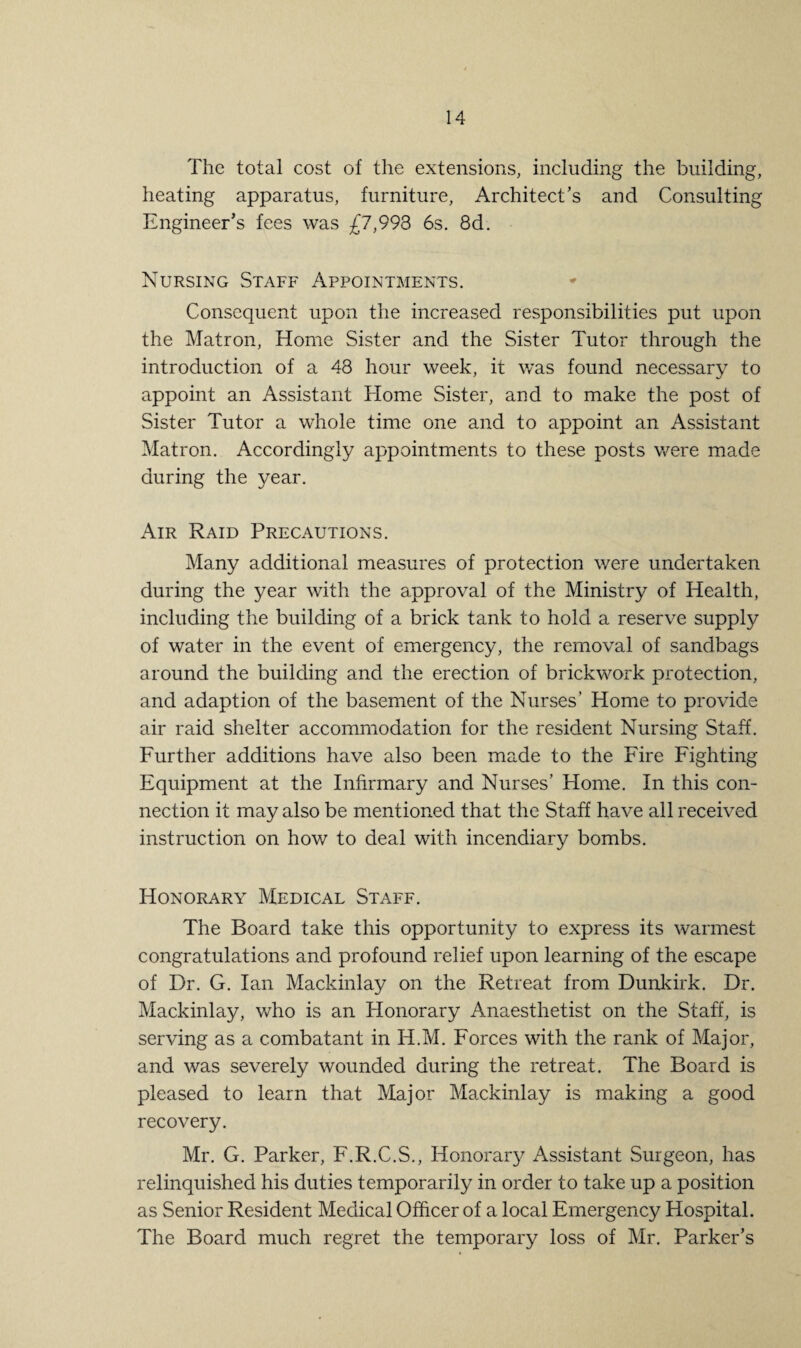 The total cost of the extensions, including the building, heating apparatus, furniture, Architect’s and Consulting Engineer’s fees was £7,993 6s. 8d. Nursing Staff Appointments. Consequent upon the increased responsibilities put upon the Matron, Home Sister and the Sister Tutor through the introduction of a 48 hour week, it was found necessary to appoint an Assistant Home Sister, and to make the post of Sister Tutor a whole time one and to appoint an Assistant Matron. Accordingly appointments to these posts were made during the year. Air Raid Precautions. Many additional measures of protection were undertaken during the year with the approval of the Ministry of Health, including the building of a brick tank to hold a reserve supply of water in the event of emergency, the removal of sandbags around the building and the erection of brickwork protection, and adaption of the basement of the Nurses’ Home to provide air raid shelter accommodation for the resident Nursing Staff. Further additions have also been made to the Fire Fighting Equipment at the Infirmary and Nurses’ Home. In this con¬ nection it may also be mentioned that the Staff have all received instruction on how to deal with incendiary bombs. Honorary Medical Staff. The Board take this opportunity to express its warmest congratulations and profound relief upon learning of the escape of Dr. G. Ian Mackinlay on the Retreat from Dunkirk. Dr. Mackinlay, who is an Honorary Anaesthetist on the Staff, is serving as a combatant in H.M. Forces with the rank of Major, and was severely wounded during the retreat. The Board is pleased to learn that Major Mackinlay is making a good recovery. Mr. G. Parker, F.R.C.S., Honorary Assistant Surgeon, has relinquished his duties temporarily in order to take up a position as Senior Resident Medical Officer of a local Emergency Hospital. The Board much regret the temporary loss of Mr. Parker’s