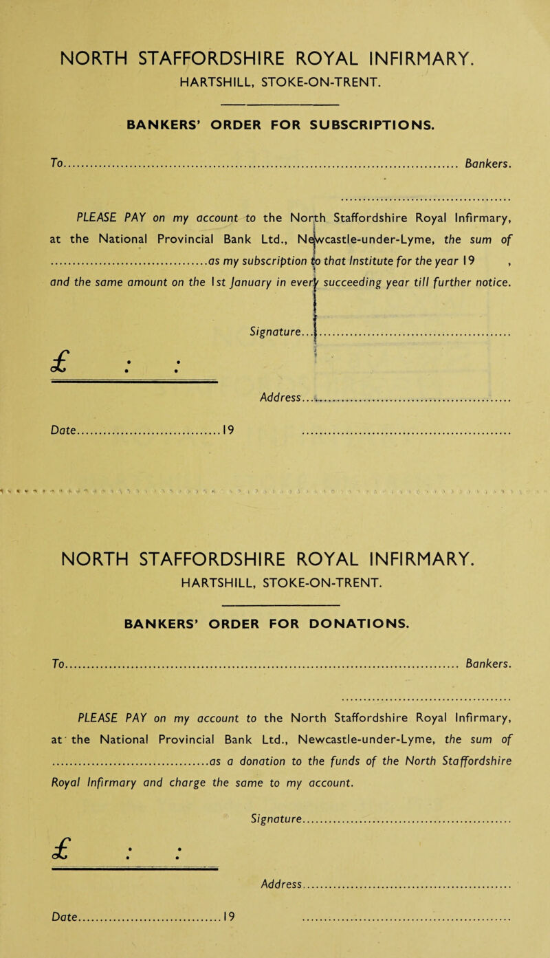 NORTH STAFFORDSHIRE ROYAL INFIRMARY. HARTSHILL, STOKE-ON-TRENT. BANKERS’ ORDER FOR SUBSCRIPTIONS. To. Bankers. PLEASE PAY on my account to the North Staffordshire Royal Infirmary, at the National Provincial Bank Ltd., Newcastle-under-Lyme, the sum of .as my subscription to that Institute for the year 19 , and the same amount on the I st January in evert succeeding year till further notice. Signature...J. s Address Date 19 1' v % « a t -* i v > - \ ■* H P i > 1 1? *■«'« >> ,1 } v > ,V NORTH STAFFORDSHIRE ROYAL INFIRMARY. HARTSHILL, STOKE-ON-TRENT. BANKERS’ ORDER FOR DONATIONS. To Bankers. PLEASE PAY on my account to the North Staffordshire Royal Infirmary, at the National Provincial Bank Ltd., Newcastle-under-Lyme, the sum of .as a donation to the funds of the North Staffordshire Royal Infirmary and charge the same to my account. Signature. Address Date 19