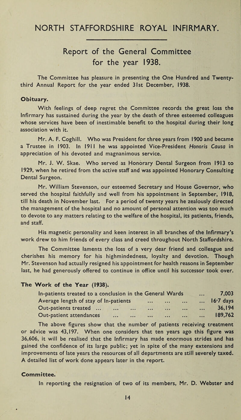 NORTH STAFFORDSHIRE ROYAL INFIRMARY. ) Report of the General Committee for the year 1938. The Committee has pleasure in presenting the One Hundred and Twenty- third Annual Report for the year ended 31st December, 1938. Obituary. With feelings of deep regret the Committee records the great loss the Infirmary has sustained during the year by the death of three esteemed colleagues whose services have been of inestimable benefit to the hospital during their long association with it. Mr. A. F. Coghill. Who was President for three years from 1900 and became a Trustee in 1903. In 1911 he was appointed Vice-President Honoris Causa in appreciation of his devoted and magnanimous service. Mr. J. W. Skae. Who served as Honorary Dental Surgeon from 1913 to 1929, when he retired from the active staff and was appointed Honorary Consulting Dental Surgeon. Mr. William Stevenson, our esteemed Secretary and House Governor, who served the hospital faithfully and well from his appointment in September, 1918, till his death in November last. For a period of twenty years he zealously directed the management of the hospital and no amount of personal attention was too much to devote to any matters relating to the welfare of the hospital, its patients, friends, and staff. His magnetic personality and keen interest in all branches of the Infirmary’s work drew to him friends of every class and creed throughout North Staffordshire. The Committee laments the loss of a very dear friend and colleague and cherishes his memory for his highmindedness, loyalty and devotion. Though Mr. Stevenson had actually resigned his appointment for health reasons in September last, he had generously offered to continue in office until his successor took over. The Work of the Year (1938). In-patients treated to a conclusion in the General Wards Average length of stay of In-patients . Out-patients treated ... Out-patient attendances 7,003 I6’7 days 36,194 189,762 The above figures show that the number of patients receiving treatment or advice was 43,197. When one considers that ten years ago this figure was 36,606, it will be realised that the Infirmary has made enormous strides and has gained the confidence of its large public; yet in spite of the many extensions and improvements of late years the resources of all departments are still severely taxed. A detailed list of work done appears later in the report. Committee. In reporting the resignation of two of its members, Mr. D. Webster and