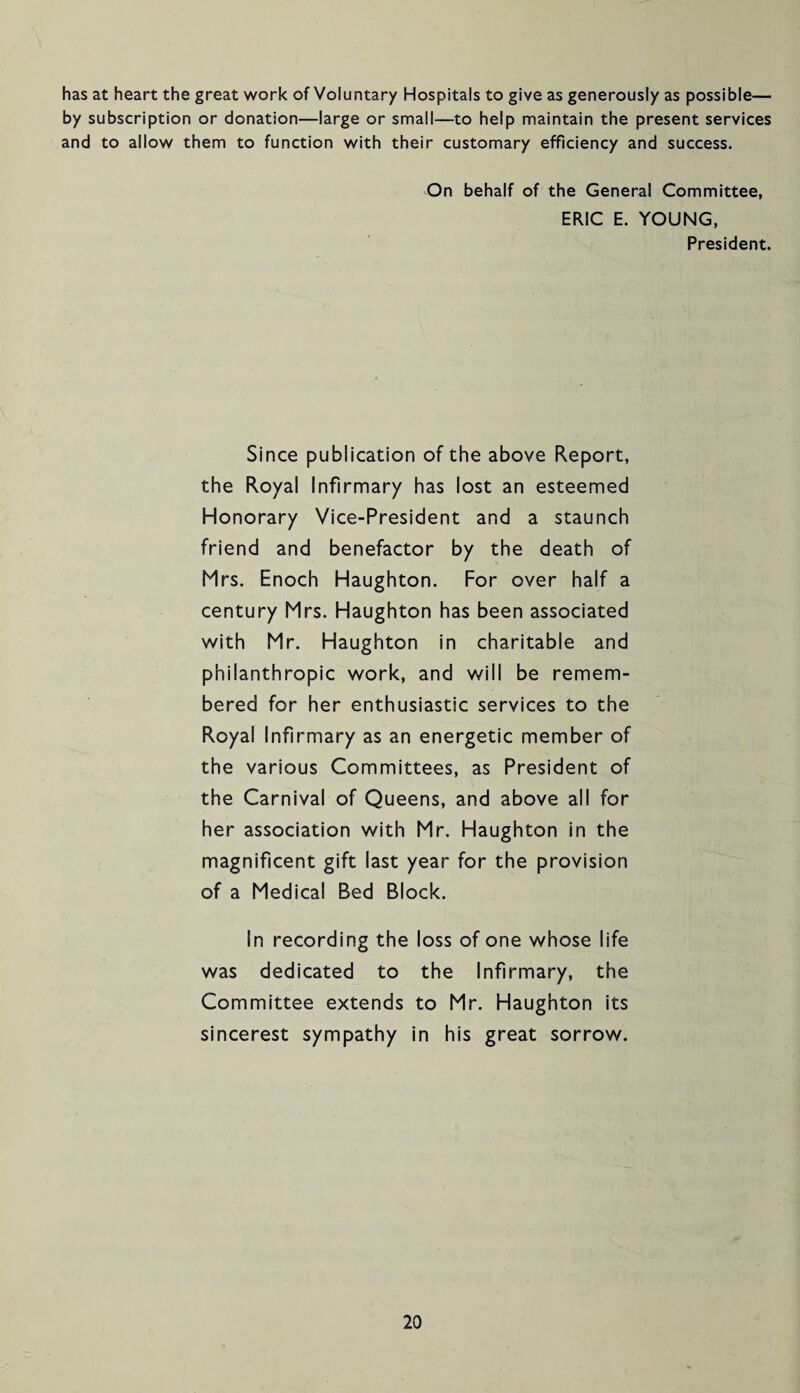 has at heart the great work of Voluntary Hospitals to give as generously as possible— by subscription or donation—large or small—to help maintain the present services and to allow them to function with their customary efficiency and success. On behalf of the General Committee, ERIC E. YOUNG, President. Since publication of the above Report, the Royal Infirmary has lost an esteemed Honorary Vice-President and a staunch friend and benefactor by the death of Mrs. Enoch Haughton. For over half a century Mrs. Haughton has been associated with Mr. Haughton in charitable and philanthropic work, and will be remem¬ bered for her enthusiastic services to the Royal Infirmary as an energetic member of the various Committees, as President of the Carnival of Queens, and above all for her association with Mr. Haughton in the magnificent gift last year for the provision of a Medical Bed Block. In recording the loss of one whose life was dedicated to the Infirmary, the Committee extends to Mr. Haughton its sincerest sympathy in his great sorrow.