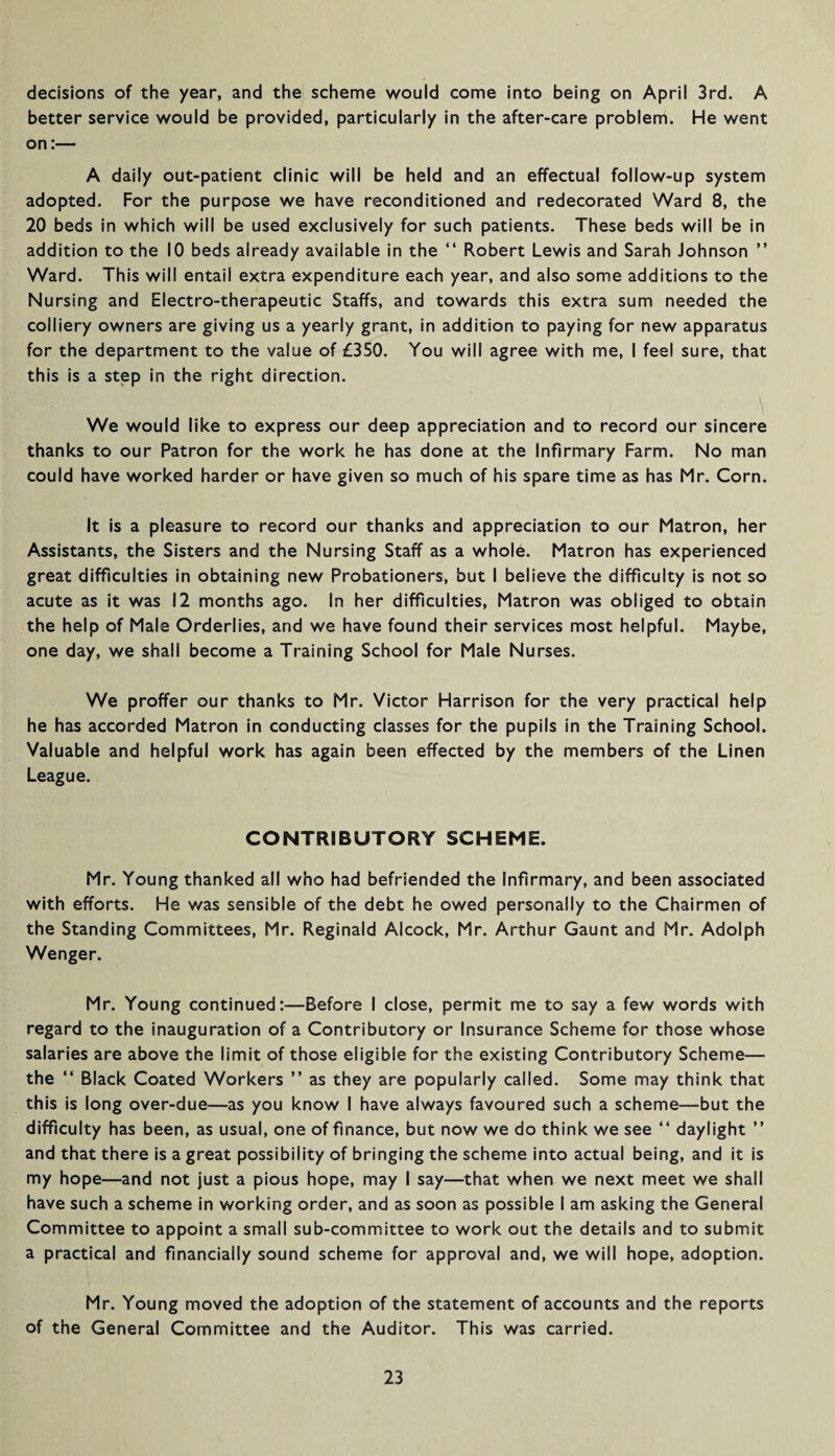 decisions of the year, and the scheme would come into being on April 3rd. A better service would be provided, particularly in the after-care problem. He went on:— A daily out-patient clinic will be held and an effectual follow-up system adopted. For the purpose we have reconditioned and redecorated Ward 8, the 20 beds in which will be used exclusively for such patients. These beds will be in addition to the 10 beds already available in the “ Robert Lewis and Sarah Johnson ” Ward. This will entail extra expenditure each year, and also some additions to the Nursing and Electro-therapeutic Staffs, and towards this extra sum needed the colliery owners are giving us a yearly grant, in addition to paying for new apparatus for the department to the value of £350. You will agree with me, I feel sure, that this is a step in the right direction. We would like to express our deep appreciation and to record our sincere thanks to our Patron for the work he has done at the Infirmary Farm. No man could have worked harder or have given so much of his spare time as has Mr. Corn. It is a pleasure to record our thanks and appreciation to our Matron, her Assistants, the Sisters and the Nursing Staff as a whole. Matron has experienced great difficulties in obtaining new Probationers, but I believe the difficulty is not so acute as it was 12 months ago. In her difficulties, Matron was obliged to obtain the help of Male Orderlies, and we have found their services most helpful. Maybe, one day, we shall become a Training School for Male Nurses. We proffer our thanks to Mr. Victor Harrison for the very practical help he has accorded Matron in conducting classes for the pupils in the Training School. Valuable and helpful work has again been effected by the members of the Linen League. CONTRIBUTORY SCHEME. Mr. Young thanked all who had befriended the Infirmary, and been associated with efforts. He was sensible of the debt he owed personally to the Chairmen of the Standing Committees, Mr. Reginald Alcock, Mr. Arthur Gaunt and Mr. Adolph Wenger. Mr. Young continued:—Before I close, permit me to say a few words with regard to the inauguration of a Contributory or Insurance Scheme for those whose salaries are above the limit of those eligible for the existing Contributory Scheme— the “ Black Coated Workers ” as they are popularly called. Some may think that this is long over-due—as you know I have always favoured such a scheme—but the difficulty has been, as usual, one of finance, but now we do think we see “ daylight ” and that there is a great possibility of bringing the scheme into actual being, and it is my hope—and not just a pious hope, may I say—that when we next meet we shall have such a scheme in working order, and as soon as possible I am asking the General Committee to appoint a small sub-committee to work out the details and to submit a practical and financially sound scheme for approval and, we will hope, adoption. Mr. Young moved the adoption of the statement of accounts and the reports of the General Committee and the Auditor. This was carried.