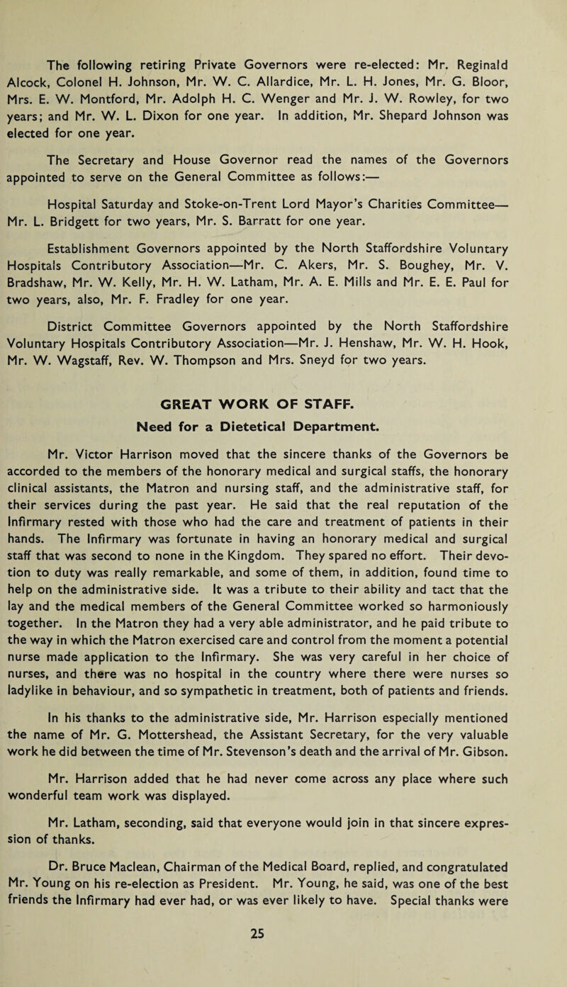 The following retiring Private Governors were re-elected: Mr. Reginald Alcock, Colonel H. Johnson, Mr. W. C. Allardice, Mr. L. H. Jones, Mr. G. Bloor, Mrs. E. W. Montford, Mr. Adolph H. C. Wenger and Mr. J. W. Rowley, for two years; and Mr. W. L. Dixon for one year. In addition, Mr. Shepard Johnson was elected for one year. The Secretary and House Governor read the names of the Governors appointed to serve on the General Committee as follows:— Hospital Saturday and Stoke-on-Trent Lord Mayor’s Charities Committee— Mr. L. Bridgett for two years, Mr. S. Barratt for one year. Establishment Governors appointed by the North Staffordshire Voluntary Hospitals Contributory Association—Mr. C. Akers, Mr. S. Boughey, Mr. V. Bradshaw, Mr. W. Kelly, Mr. H. W. Latham, Mr. A. E. Mills and Mr. E. E. Paul for two years, also, Mr. F. Fradley for one year. District Committee Governors appointed by the North Staffordshire Voluntary Hospitals Contributory Association—Mr. J. Henshaw, Mr. W. H. Hook, Mr. W. Wagstaff, Rev. W. Thompson and Mrs. Sneyd for two years. GREAT WORK OF STAFF. Need for a Dietetical Department. Mr. Victor Harrison moved that the sincere thanks of the Governors be accorded to the members of the honorary medical and surgical staffs, the honorary clinical assistants, the Matron and nursing staff, and the administrative staff, for their services during the past year. He said that the real reputation of the Infirmary rested with those who had the care and treatment of patients in their hands. The Infirmary was fortunate in having an honorary medical and surgical staff that was second to none in the Kingdom. They spared no effort. Their devo¬ tion to duty was really remarkable, and some of them, in addition, found time to help on the administrative side. It was a tribute to their ability and tact that the lay and the medical members of the General Committee worked so harmoniously together. In the Matron they had a very able administrator, and he paid tribute to the way in which the Matron exercised care and control from the moment a potential nurse made application to the Infirmary. She was very careful in her choice of nurses, and there was no hospital in the country where there were nurses so ladylike in behaviour, and so sympathetic in treatment, both of patients and friends. In his thanks to the administrative side, Mr. Harrison especially mentioned the name of Mr. G. Mottershead, the Assistant Secretary, for the very valuable work he did between the time of Mr. Stevenson’s death and the arrival of Mr. Gibson. Mr. Harrison added that he had never come across any place where such wonderful team work was displayed. Mr. Latham, seconding, said that everyone would join in that sincere expres¬ sion of thanks. Dr. Bruce Maclean, Chairman of the Medical Board, replied, and congratulated Mr. Young on his re-election as President. Mr. Young, he said, was one of the best friends the Infirmary had ever had, or was ever likely to have. Special thanks were