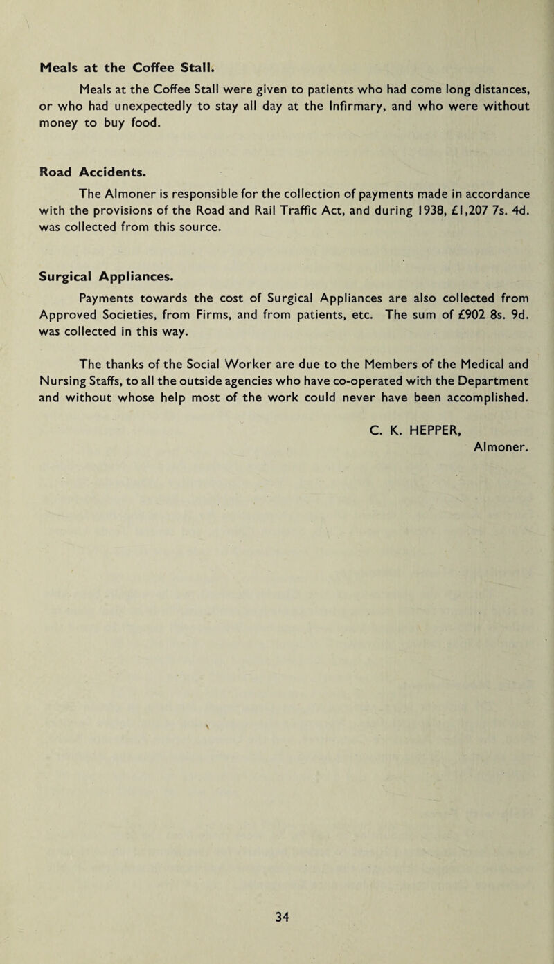 Meals at the Coffee Stall. Meals at the Coffee Stall were given to patients who had come long distances, or who had unexpectedly to stay all day at the Infirmary, and who were without money to buy food. Road Accidents. The Almoner is responsible for the collection of payments made in accordance with the provisions of the Road and Rail Traffic Act, and during 1938, £1,207 7s. 4d. was collected from this source. Surgical Appliances. Payments towards the cost of Surgical Appliances are also collected from Approved Societies, from Firms, and from patients, etc. The sum of £902 8s. 9d. was collected in this way. The thanks of the Social Worker are due to the Members of the Medical and Nursing Staffs, to all the outside agencies who have co-operated with the Department and without whose help most of the work could never have been accomplished. C. K. HEPPER, Almoner. \