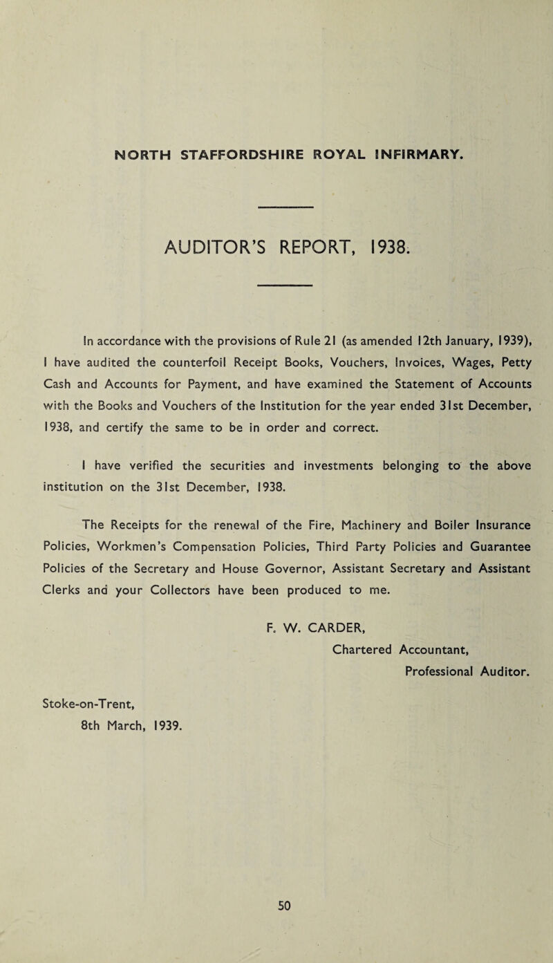 AUDITOR’S REPORT, 1938. In accordance with the provisions of Rule 21 (as amended 12th January, 1939), I have audited the counterfoil Receipt Books, Vouchers, Invoices, Wages, Petty Cash and Accounts for Payment, and have examined the Statement of Accounts with the Books and Vouchers of the Institution for the year ended 31st December, 1938, and certify the same to be in order and correct. I have verified the securities and investments belonging to the above institution on the 31st December, 1938. The Receipts for the renewal of the Fire, Machinery and Boiler Insurance Policies, Workmen’s Compensation Policies, Third Party Policies and Guarantee Policies of the Secretary and House Governor, Assistant Secretary and Assistant Clerks and your Collectors have been produced to me. F. W. CARDER, Chartered Accountant, Professional Auditor. Stoke-on-Trent, 8th March, 1939.