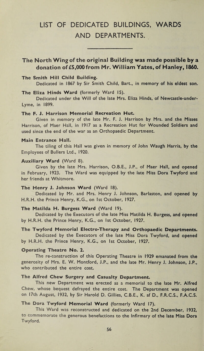 LIST OF DEDICATED BUILDINGS, WARDS AND DEPARTMENTS. The North Wing of the original Building was made possible by a donation of £5,000 from Mr. William Yates, of Hanley, I860. The Smith Hill Child Building. Dedicated in 1867 by Sir Smith Child, Bart., in memory of his eldest son. The Eliza Hinds Ward (formerly Ward 15). Dedicated under the Will of the late Mrs. Eliza Hinds, of Newcastle-under- Lyme, in 1899. The F. J. Harrison Memorial Recreation Hut. Given in memory of the late Mr. F. J. Harrison by Mrs. and the Misses Harrison, of Maer Hall, in 1917 as a Recreation Hut for Wounded Soldiers and used since the end of the war as an Orthopaedic Department. Main Entrance Hall. The tiling of this Hall was given in memory of John Waugh Harris, by the Employees of Bullers Ltd., 1920. Auxiliary Ward (Ward 8). Given by the late Mrs. Harrison, O.B.E., J.P., of Maer Hall, and opened in February, 1923. The Ward was equipped by the late Miss Dora Twyford and her friends at Whitmore. The Henry J. Johnson Ward (Ward 18). Dedicated by Mr. and Mrs. Henry J. Johnson, Barlaston, and opened by H.R.H. the Prince Henry, K.G., on 1st October, 1927. The Matilda H. Burgess Ward (Ward 19). Dedicated by the Executors of the late Miss Matilda H. Burgess, and opened by H.R.H. the Prince Henry, K.G., on 1st October, 1927. The Twyford Memorial Electro-Therapy and Orthopaedic Departments. Dedicated by the Executors of the late Miss Dora Twyford, and opened by H.R.H. the Prince Henry, K.G., on 1st October, 1927. Operating Theatre No. 2. The re-construction of this Operating Theatre in 1929 emanated from the generosity of Mrs. E. W. Montford, J.P., and the late Mr. Henry J. Johnson, J.P., who contributed the entire cost. The Alfred Chew Surgery and Casualty Department. This new Department was erected as a memorial to the late Mr. Alfred Chew, whose bequest defrayed the entire cost. The Department was opened on 17th August, 1932, by Sir Harold D. Gillies, C.B.E., K. af D., F.R.C.S., F.A.C.S. The Dora Twyford Memorial Ward (formerly Ward 17). This Ward was reconstructed and dedicated on the 2nd December, 1932, to commemorate the generous benefactions to the Infirmary of the late Miss Dora Twyford.