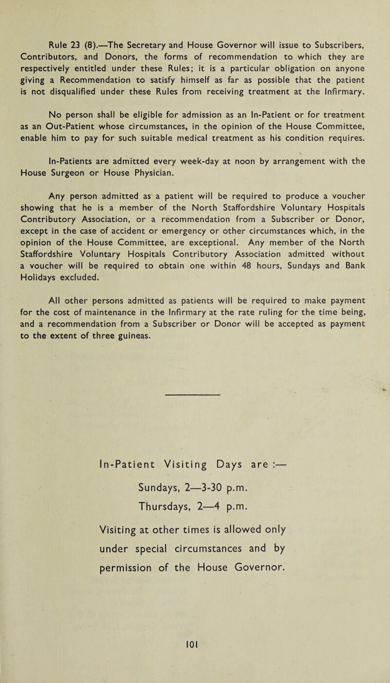 Rule 23 (8).—The Secretary and House Governor will issue to Subscribers, Contributors, and Donors, the forms of recommendation to which they are respectively entitled under these Rules; it is a particular obligation on anyone giving a Recommendation to satisfy himself as far as possible that the patient is not disqualified under these Rules from receiving treatment at the Infirmary. No person shall be eligible for admission as an In-Patient or for treatment as an Out-Patient whose circumstances, in the opinion of the House Committee, enable him to pay for such suitable medical treatment as his condition requires. In-Patients are admitted every week-day at noon by arrangement with the House Surgeon or House Physician. Any person admitted as a patient will be required to produce a voucher showing that he is a member of the North Staffordshire Voluntary Hospitals Contributory Association, or a recommendation from a Subscriber or Donor, except in the case of accident or emergency or other circumstances which, in the opinion of the House Committee, are exceptional. Any member of the North Staffordshire Voluntary Hospitals Contributory Association admitted without a voucher will be required to obtain one within 48 hours, Sundays and Bank Holidays excluded. All other persons admitted as patients will be required to make payment for the cost of maintenance in the Infirmary at the rate ruling for the time being, and a recommendation from a Subscriber or Donor will be accepted as payment to the extent of three guineas. In-Patient Visiting Days are :— Sundays, 2—3-30 p.m. Thursdays, 2—4 p.m. Visiting at other times is allowed only under special circumstances and by permission of the House Governor.