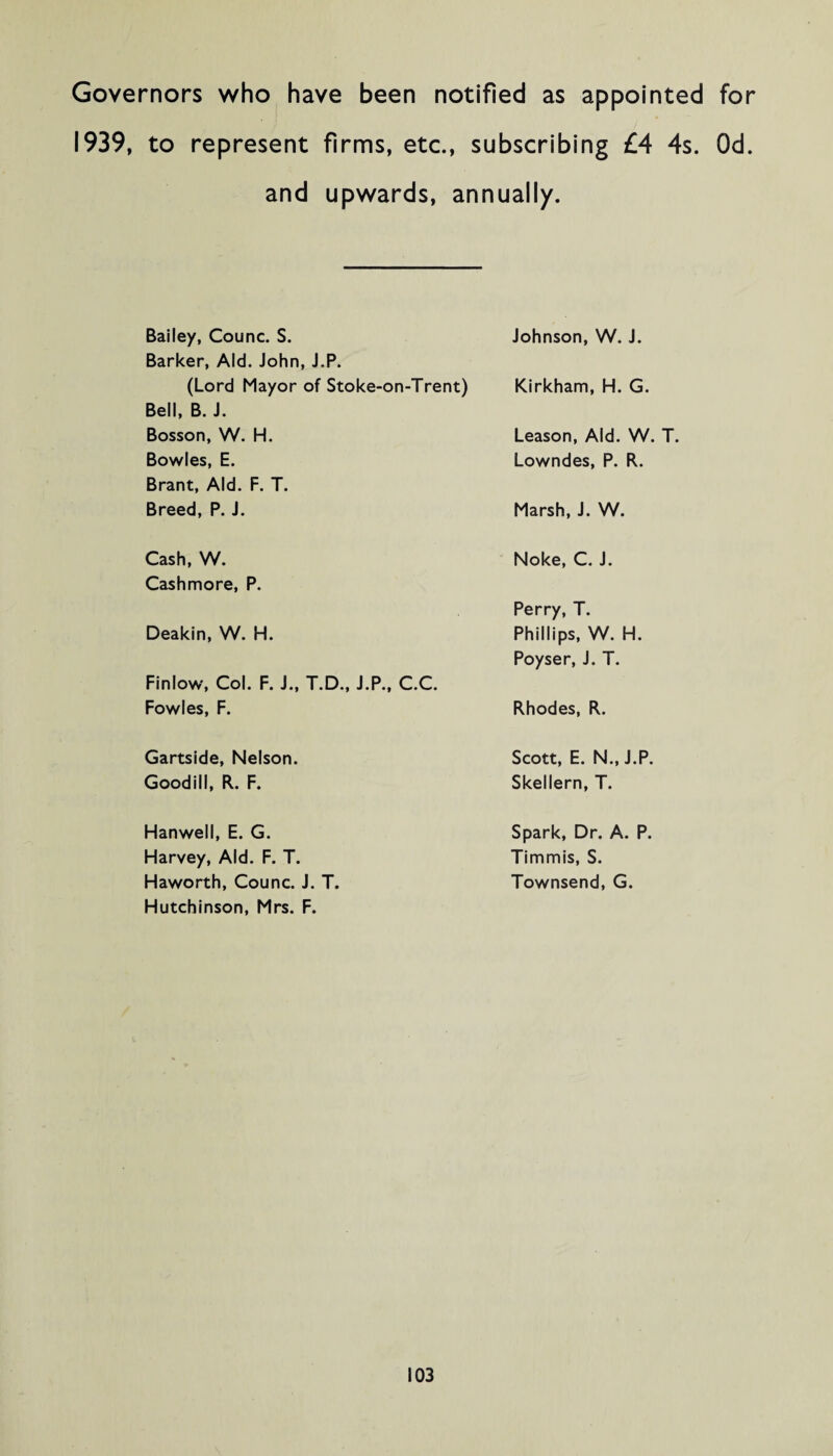 Governors who have been notified as appointed for 1939, to represent firms, etc., subscribing £4 4s. Od. and upwards, annually. Bailey, Counc. S. Barker, Aid. John, J.P. Johnson, W. J. (Lord Mayor of Stoke-on-Trent) Bell, B. J. Kirkham, H. G. Bosson, W. H. Leason, Aid. W. T. Bowles, E. Brant, Aid. F. T. Lowndes, P. R. Breed, P. J. Marsh, J. W. Cash, W. Cashmore, P. Noke, C. J. Perry, T. Deakin, W. H. Finlow, Col. F. J., T.D., J.P., C.C. Phillips, W. H. Poyser, J. T. Fowles, F. Rhodes, R. Gartside, Nelson. Scott, E. N., J.P. Goodill, R. F. Skellern, T. Hanwell, E. G. Spark, Dr. A. P. Harvey, Aid. F. T. Timmis, S. Haworth, Counc. J. T. Hutchinson, Mrs. F. Townsend, G.