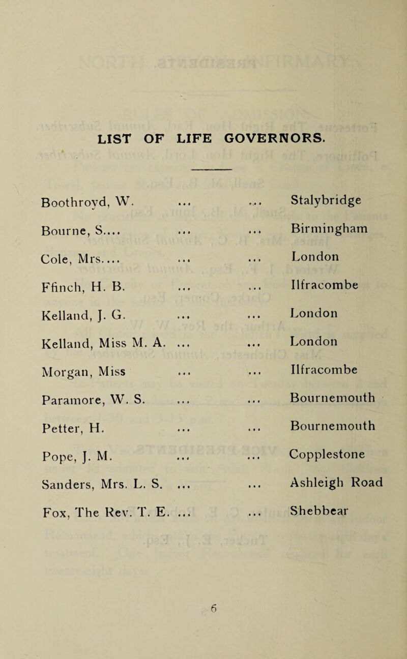 LIST OF LIFE GOVERNORS. Boothroyd, W. t • 4 9 9 9 Stalybridge Bourne, S.... « « « Birmingham Cole, Mrs.... all London Flinch, H. B. $99 Ilfracombe Kelland, ]. G. I • • London Kelland, Miss M. A.. ... London Morgan, Miss e « < Ilfracombe Paramore, W. S. « « 1 Bournemouth Better, H. 9 9 9 Bournemouth Pope, ]. M. 9 9 9 Copplestone Sanders, Mrs. L. s. Ashleigh Road Fox, The Rev. T. F $ 9 9 9 Shebbear