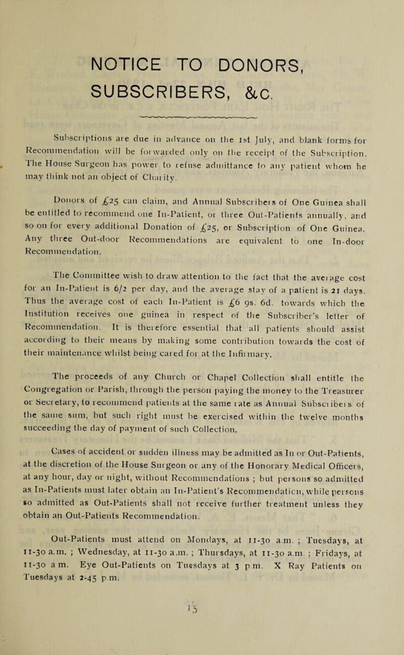 SUBSCRIBERS, &c. Subset iptioiis ate due in advance on the ist July, and blank forms for Recommendation will be fot warded only on the receipt of the Subscription. I he House vSur^'eon has power to l efuse admittance to any patient whom he may think not an object of Chat ity. Donois of ^25 can claim, and Annual Subscribei s of One Guinea shall be entitled to recommend one In-Patient, or three Out-Patients annualK’, and so on for every additional Donation of £25, or Subscription of One Guinea, Any three Out-door Recommendations are equivalent to one In-door Recommendation. The Committee wish to draw attention to the fact that the avetage cost for an In-Patient is 6/2 per day, and the average stay of a patient is 21 days. Thus the average cost of each In-Patient is £6 gs. 6d. towards which the Institution receives one guinea in respect of the Subscriber’s letter of Recommendation. It is therefore essential that all patients should assist according to their means by making some contribution towards the cost of their maintenance whilst being cared for at the Infiimary. The proceeds of any Church or Chapel Collection shall entitle the Congregation or Parish, through the person paying the money to the Tt easurer or Secretary, to recoimnend patients at the same rate as Annual Subsciibeis of the same sum, but such right must be exercised within the twelve months succeeding the day of payment of such Collection. Cases of accident or sudden illness may be admitted as In or Out-Patients, at the discretion of the House Surgeon or any of the Honorary Medical Officers, at any hour, day or night, without Recommendations ; but persons so admitted as In-Patients must later obtain an In-Patient’s Recommendation, while persons so admitted as Out-Patients shall not receive further tieatment unless they obtain an Out-Patients Recommendation. Out-Patients must attend on Mondays, at 11-30 a.m. ; Tuesdays, at 11-30 a.m. ; Wednesday, at 11-30 a.m. ; Thursdays, at 11-30 a.m, ; Fridays, at 11-30 am. Eye Out-Patients on Tuesdays at 3 pm. X Ray Patients on Tuesdays at 2-45 p m. ^5