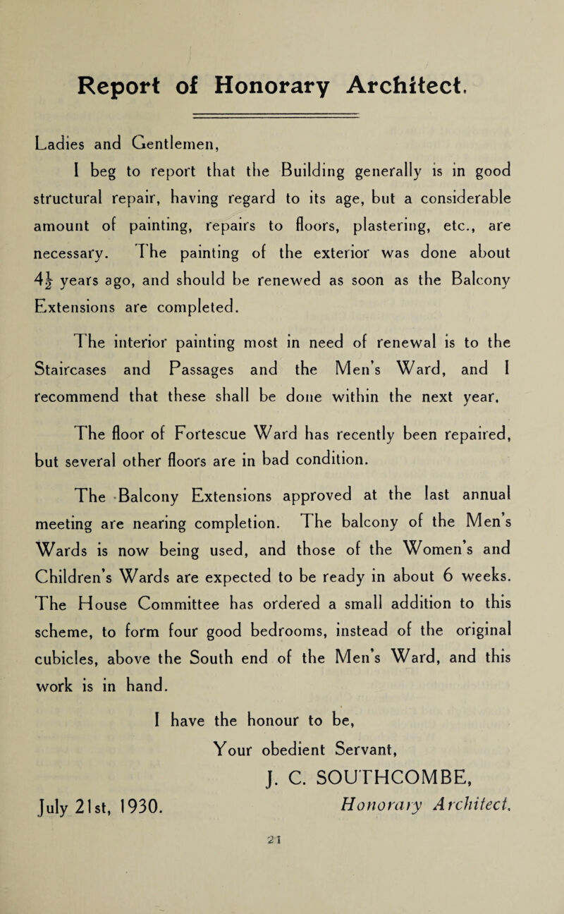 Report of Honorary Architect. Ladies and Gentlemen, 1 beg to report that the Building generally is in good structural repair, having regard to its age, but a considerable amount of painting, repairs to floors, plastering, etc., are necessary. The painting of the exterior was done about 4^ years ago, and should be renewed as soon as the Balcony Extensions are completed. The interior painting most in need of renewal is to the Staircases and Passages and the Men’s Ward, and I recommend that these shall be done within the next year. The floor of Fortescue Ward has recently been repaired, but several other floors are in bad condition. The -Balcony Extensions approved at the last annual meeting are nearing completion. The balcony of the Men s Wards is now being used, and those of the Women s and Children’s Wards are expected to be ready in about 6 weeks. The House Committee has ordered a small addition to this scheme, to form four good bedrooms, instead of the original cubicles, above the South end of the Men s Ward, and this work is in hand. I have the honour to be, Your obedient Servant, J. C. SOUTHCOMBE, July 21st, 1930. Honorary A rcJiitect,