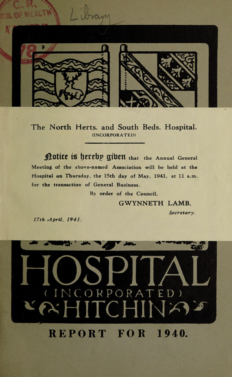 The North Herts, and South Beds. Hospital. (INCORPORATED) Hottce ts fjereijp gtoen that the Annual General Meeting of the above-named Association will be held at the Hospital on Thursday, the 15th day of May, 1941, at 11 a.m. for the transaction of General Business. By order of the Council, 17th .April, 1941. GWYNNETH LAMB, cSecretary. HOSPITAL ( INCORPORATED > ^HITCHIN^