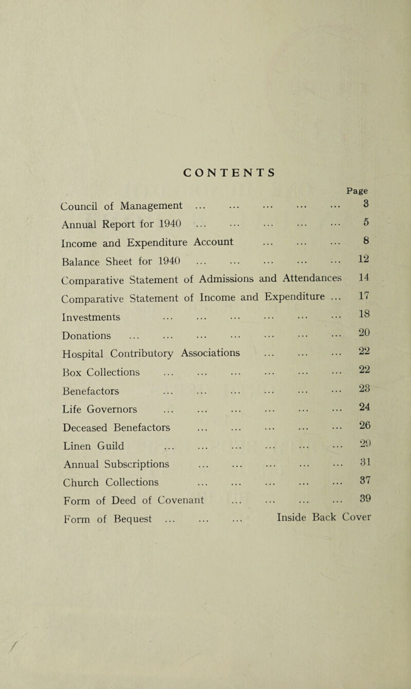 CONTENTS Page Council of Management ... ... ••• ••• ••• 3 Annual Report for 1940 ... ... ... ... ••• 5 Income and Expenditure Account ... ... ... 8 Balance Sheet for 1940 ... ... ... ••• ... 12 Comparative Statement of Admissions and Attendances 14 Comparative Statement of Income and Expenditure ... 1 * Investments . IS Donations ... ... • • • • - - • • • • • • • • • 20 Hospital Contributory Associations ... ... ••• 22 Box Collections ... ... ... ... ••• ••• 22 Benefactors ... ... ... • • • • • • • • • 23 Life Governors ... ... ... ... ••• ••• 24 Deceased Benefactors ... ... ••• ••• ••• 26 Linen Guild ... ... ... ••• ••• ••• 29 Annual Subscriptions . SI Church Collections . 37 Form of Deed of Covenant . 39 Form of Bequest ... ... ... Inside Back Cover