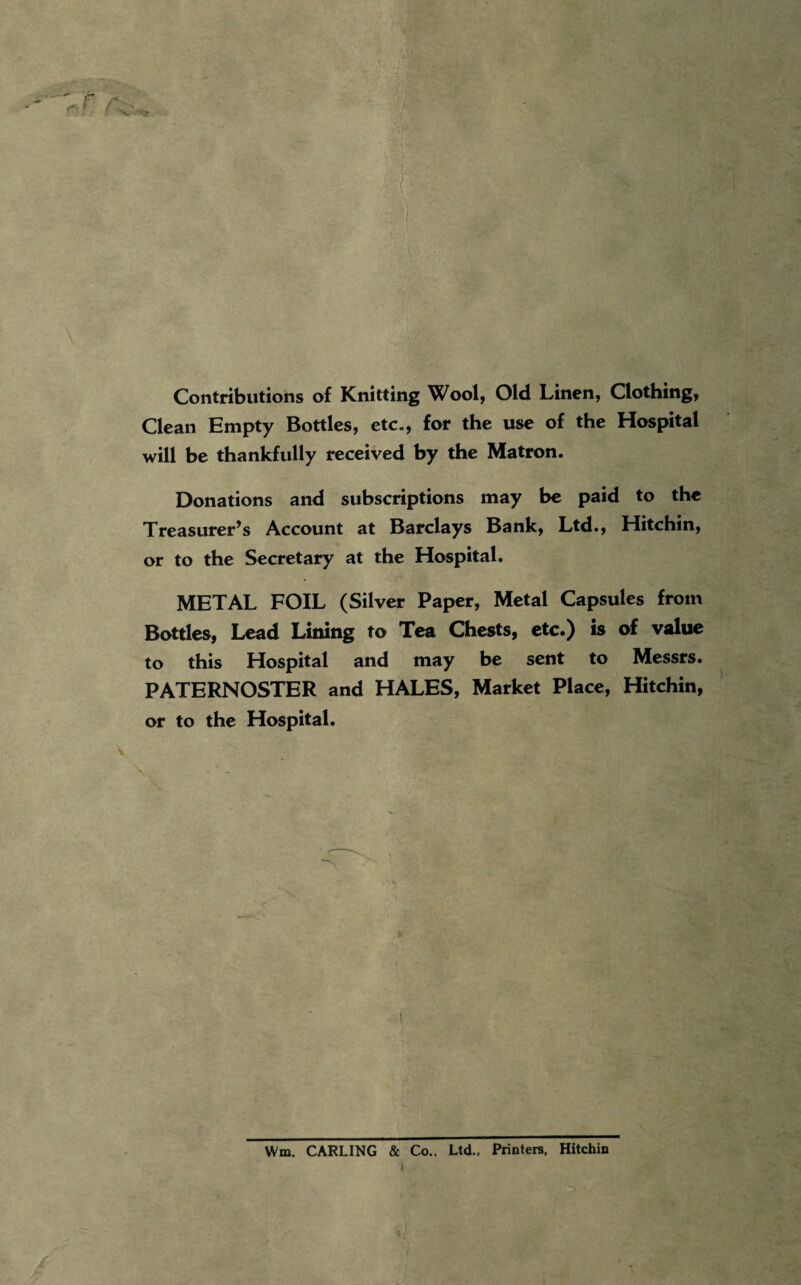 Contributions of Knitting Wool, Old Linen, Clothing, Clean Empty Bottles, etc*, for the use of the Hospital will be thankfully received by the Matron. Donations and subscriptions may be paid to the Treasurer’s Account at Barclays Bank, Ltd., Hitchin, or to the Secretary at the Hospital. METAL FOIL (Silver Paper, Metal Capsules from Bottles, Lead Lining to Tea Chests, etc.) is of value to this Hospital and may be sent to Messrs. PATERNOSTER and HALES, Market Place, Hitchin, or to the Hospital. V ' •3 - Wm. CARLING & Co.. Ltd.. Printere. Hitchin 1 /