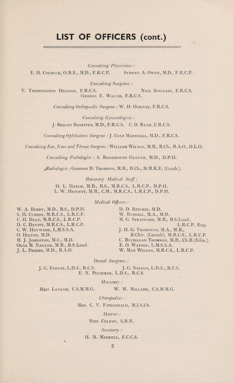 LIST OF OFFICERS (cont.) Consulting Physicians : E. H. Colbeck, O.B.E., M.D., F.R.C.P. Sydney A. Owen, M.D., F.R.C.P. Consulting Surgeons : T. Twistington Higgins, F.R.C.S. Neil Sinclair, F.R.C.S. George E. Waugh, F.R.C.S. Consulting Orthopaedic Surgeon : W. H. Ogilvie, F.R.C.S. Consulting Gynaecologists : J. Bright Banister, M.D., F.R.C.S. C. D. Read, F.R.C.S. Consulting Ophthalmic Surgeon : J. Cole Marshall, M.D., F.R.C.S. Consulting Ear, Nose and Throat Surgeon : William Wii son, M.B., B.Ch., B.A.O., D.L.O. Consulting Pathologist : S. Roodhouse Gloyne, M.D., D.P.H. jRadiologist : Gordon D. Thomson, M.B., B.Ch., D.M.R.E. (Carab.). Honorary Medical Staff : H. L. Hatch, M.B., B.S., M.R.C.S., L.R.C.P., D.P.H. L. W. Hignett, M.B., C.M., M.R.C.S., L.R.C.P., D.P.H. Medical Officers : D. D. Rjtchie, M.D. W. Russell, M.A., M.D. M. G. Stratford, M.B., B.S.Lond., L.R.C.P. Eng. J. H. G. Thompson, M.A., M.B., B.Chir. (Cantab), M.R.C.S., L.R.C.P. C. Buchanan Thomson, M.B., Ch.B.(Edin.). E. O. Watson, L.M.S.S.A. W. Max Wilson, M.R.C.S., L.R.C.P. Dental Surgeons : J. G. Fernie, L.D.S., R.C.S. J. G. Nelson, L.D.S., R.C.S. E. N. Plummer, L.D.S., R.C.S. Masseurs : Miss Latham, C.S.M.M.G. W. M. Millard, C.S.M.M.G. Chiropodist : Mrs. C. V. Fitzgerald, M.I.S.Ch. Matron : Miss Coleby, S.R.N. Secretary : H. M. Maskell, F.C.C.S. W. A. Berry, M.D., B.S., D.P.H. S. H. Currie, M.R.C.S., L.R.C.P. C. H. Dale, M.R.C.S., L.R.C.P. D. C. Devitt, M.R.C.S., L.R.C.P. C. W. Hayward, L.M.S.S.A. O. Hilton, M.D. M. J. Johnston, M.C., M.D. Olga M. Naylor, M.B., B.S.Lond. J. L. Phibbs, M.D., B.A.O.