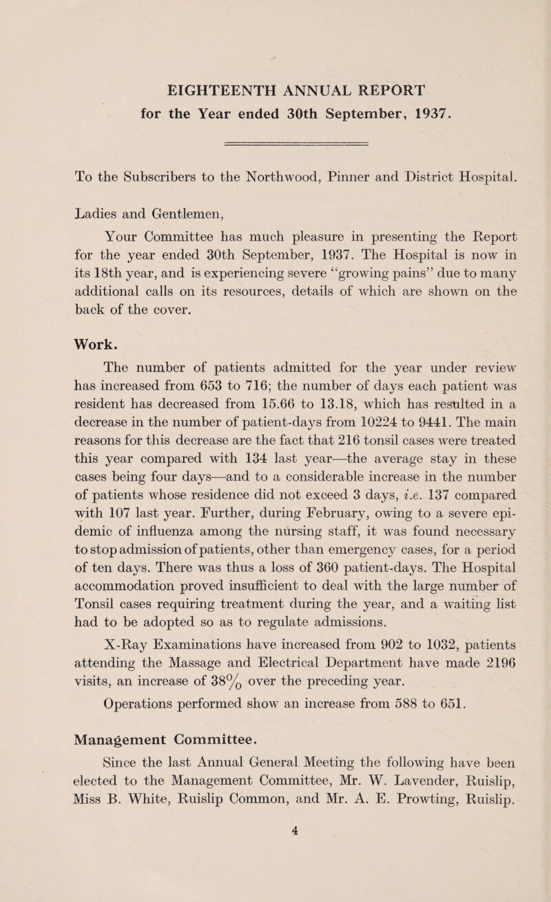 EIGHTEENTH ANNUAL REPORT for the Year ended 30th September, 1937. To the Subscribers to the North wood, Pinner and District Hospital. Ladies and Gentlemen, Your Committee has much pleasure in presenting the Report for the year ended 30th September, 1937. The Hospital is now in its 18th year, and is experiencing severe “growing pains” due to many additional calls on its resources, details of which are shown on the back of the cover. Work. The number of patients admitted for the year under review has increased from 653 to 716; the number of days each patient was resident has decreased from 15.66 to 13.18, which has resulted in a decrease in the number of patient-days from 10224 to 9441. The main reasons for this decrease are the fact that 216 tonsil cases were treated this year compared with 134 last year—the average stay in these cases being four days—and to a considerable increase in the number of patients whose residence did not exceed 3 days, i.e. 137 compared with 107 last year. Further, during February, owing to a severe epi¬ demic of influenza among the nursing staff, it was found necessary to stop admission of patients, other than emergency cases, for a period of ten days. There was thus a loss of 360 patient-days. The Hospital accommodation proved insufficient to deal with the la,rge number of Tonsil cases requiring treatment during the year, and a waiting list had to be adopted so as to regulate admissions. X-Ray Examinations have increased from 902 to 1032, patients attending the Massage and Electrical Department have made 2196 visits, an increase of 38% over the preceding year. Operations performed show an increase from 588 to 651. Management Committee. Since the last Annual General Meeting the following have been elected to the Management Committee, Mr. W. Lavender, Ruislip, Miss B. White, Ruislip Common, and Mr. A. E. Prowting, Ruislip.