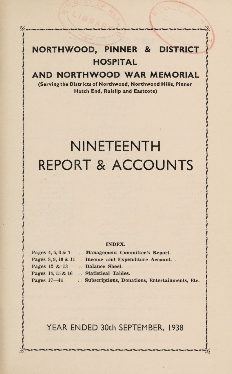 A i I i i } NORTHWOOD, PINNER & DISTRICT l HOSPITAL AND NORTHWOOD WAR MEMORIAL (Serving the Districts of Northwcod, Northwood Hills, Pinner Hatch End, Ruislip and Eastcote) NINETEENTH i I REPORT & ACCOUNTS I i Pages 4, 5, 6 & 7 Pages 8,9,10 & 11 Pages 12 & 13 Pages 14,15 & 16 Pages 17—44 INDEX. Management Committee’s Report. Income and Expenditure Account. Balance Sheet. Statistical Tables. Subscriptions, Donations, Entertainments, Etc. YEAR ENDED 30th SEPTEMBER, 1938 —4