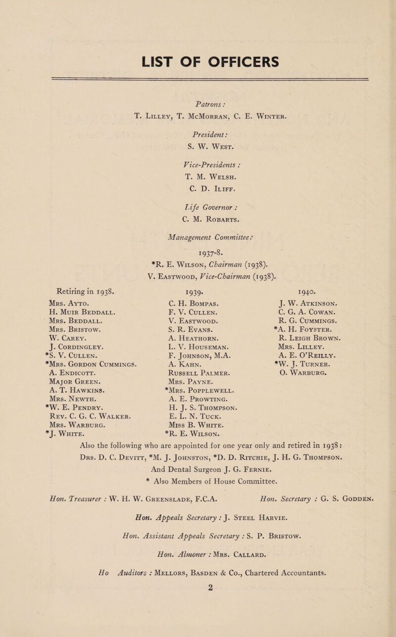 LIST OF OFFICERS Patrons : T. Lilley, T. McMorran, C. E. Winter. President: S. W. West. Vice-Presidents : T. M. Welsh. C. D. Iliff. T.ife Governor : C. M. Robarts. Management Committee: Retiring in 1938. Mrs. Ayto. H. Muir Beddall. Mrs. Beddall. Mrs. Bristow. W. Carey. J. CoRDINGLEY. *S. V. Cullen. *Mrs. Gordon Cummings. A. Endicott. Major Green. A. T. Hawkins. Mrs. Newth. *W. E. Pendry. Rev. C. G. C. Walker. Mrs. Warburg. W37-8- *R. E. Wilson, Chairman (1938). V. Eastwood, Vice-Chairman (1938). 1939* C. H. Bompas. F. V. Cullen. V. Eastwood. S. R. Evans. A. Heathorn. L. V. Houseman. F. Johnson, M.A. A. Kahn. Russell Palmer. Mrs. Payne. *Mrs. Popplewell. A. E. Prowting. H. J. S. Thompson. E. L. N. Tuck. Miss B. White. *R. E. Wilson. 1940. J. W. Atkinson. C. G. A. Cowan. R. G. Cummings. *A. H. Foyster. R. Leigh Brown. Mrs. Lilley. A. E. O’Reilly. *W. J. Turner. O. Warburg. *J. White. Also the following who are appointed for one year only and retired in 1938: Drs. D. C. Devitt, *M. J. Johnston, *D. D. Ritchie, J. H. G. Thompson. And Dental Surgeon J. G. Fernie. * Also Members of House Committee. Hon. Treasurer : W. H. W. Greenslade, F.C.A. Hon. Secretary : G. S. Godden. Hon. Appeals Secretary : J. Steel Harvie. Hon. Assistant Appeals Secretary : S. P. Bristow. Hon. Almoner : Mrs. Callard. Ho Auditors : Mellors, Basden & Co., Chartered Accountants.