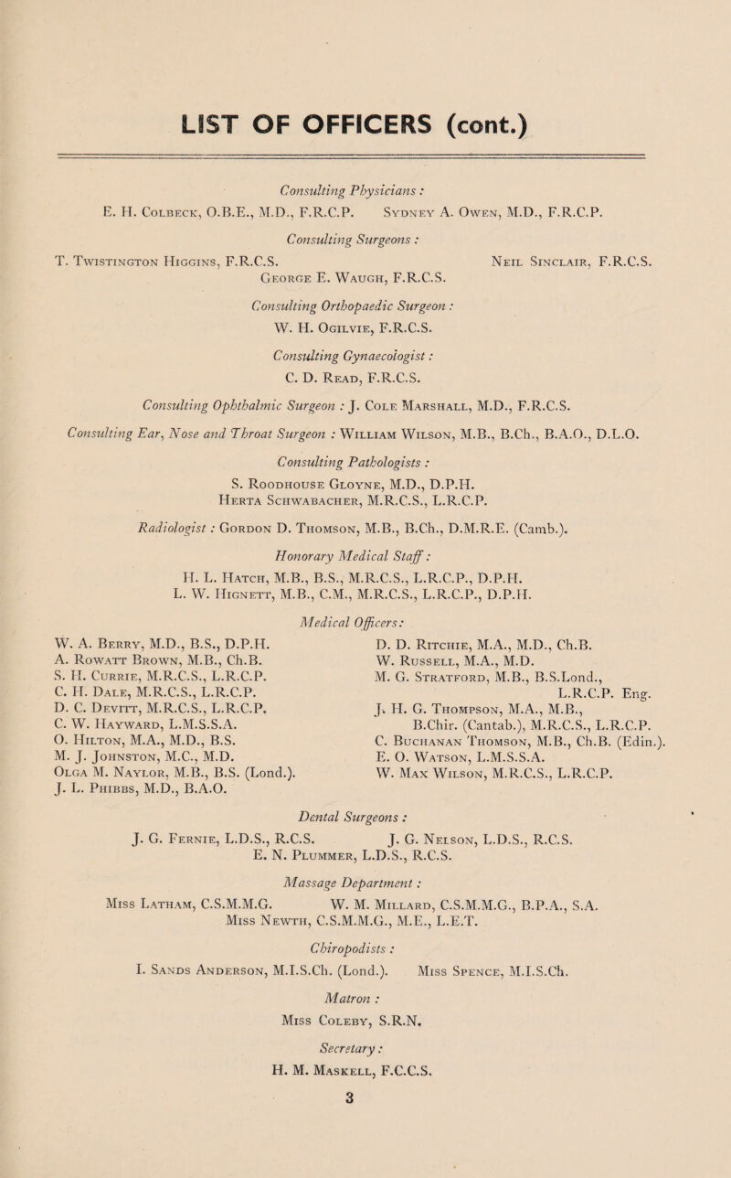 LIST OF OFFICERS (cont.) Consulting Physicians : E. H. Colbeck, O.B.E., M.D., F.R.C.P. Sydney A. Owen, M.D., F.R.C.P. Consulting Surgeons : T. Twistington Higgins, F.R.C.S. Neil Sinclair, F.R.C.S. George E. Waugh, F.R.C.S. Consulting Orthopaedic Surgeon: W. H. Ogilvie, F.R.C.S. Consulting Gynaecologist: C. D. Read, F.R.C.S. Consulting Ophthalmic Surgeon : J. Cole Marshall, M.D., F.R.C.S. Consulting Ear, Nose and Throat Surgeon : William Wilson, M.B., B.Ch., B.A.O., D.L.O. Consulting Pathologists: S. Roodhouse Gloyne, M.D., D.P.H. Herta Schwabacher, M.R.C.S., L.R.C.P. Radiologist : Gordon D. Thomson, M.B., B.Ch., D.M.R.E. (Camb.). Honorary Medical Staff: H. L. Hatch, M.B., B.S., M.R.C.S., L.R.C.P., D.P.H. L. W. Hignett, M.B., C.M., M.R.C.S., L.R.C.P., D.P.H. Medical Officers: W. A. Berry, M.D., B.S., D.P.H. A. Rowatt Brown, M.B., Ch.B. S. H. Currie, M.R.C.S., L.R.C.P. C. H. Dale, M.R.C.S., L.R.C.P. D. C. Devitt, M.R.C.S., L.R.C.P. C. W. Hayward, L.M.S.S.A. O. ITilton, M.A., M.D., B.S. M. J. Johnston, M.C., M.D. Olga M. Naylor, M.B., B.S. (Lond.). J. L. Phibbs, M.D., B.A.O. D. D. Ritchie, M.A., M.D., Ch.B. W. Russell, M.A., M.D. M. G. Stratford, M.B., B.S.Lond., L.R.C.P. Eng. J. H. G. Thompson, M.A., M.B., B.Chir. (Cantab.), M.R.C.S., L.R.C.P. C. Buchanan Thomson, M.B., Ch.B. (Edin.). E. O. Watson, L.M.S.S.A. W. Max Wilson, M.R.C.S., L.R.C.P. Dental Surgeons : J. G. Fernie, L.D.S., R.C.S. J. G. Nelson, L.D.S., R.C.S. E. N. Plummer, L.D.S., R.C.S. Massage Department : Miss Latham, C.S.M.M.G. W. M. Millard, C.S.M.M.G., B.P.A., S.A. Miss Newth, C.S.M.M.G., M.E., L.E.T. Chiropodists : I. Sands Anderson, M.I.S.Ch. (Lond.). Miss Spence, M.I.S.Ch. Matron : Miss Coleby, S.R.N. Secretary : H. M. Maskell, F.C.C.S.