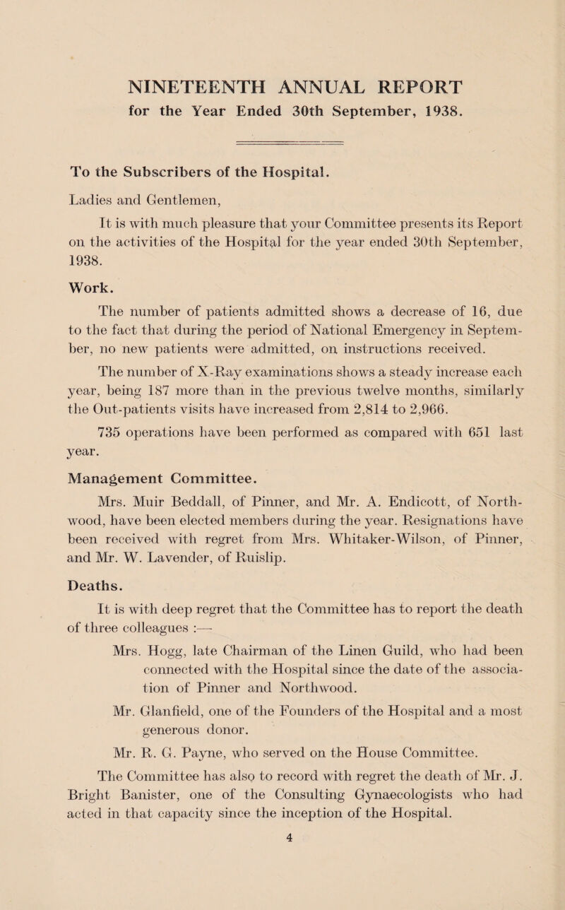 NINETEENTH ANNUAL REPORT for the Year Ended 30th September, 1938. To the Subscribers of the Hospital. Ladies and Gentlemen, It is with much pleasure that your Committee presents its Report on the activities of the Hospital for the year ended 30th September, 1938. Work. The number of patients admitted shows a decrease of 16, due to the fact that during the period of National Emergency in Septem¬ ber, no new patients were admitted, on instructions received. The number of X-Ray examinations shows a steady increase each year, being 187 more than in the previous twelve months, similarly the Out-patients visits have increased from 2,814 to 2,966. 735 operations have been performed as compared with 651 last year. Management Committee. Mrs. Muir Beddall, of Pinner, and Mr. A. Endicott, of North- wood, have been elected members during the year. Resignations have been received with regret from Mrs. Whitaker-Wilson, of Pinner, and Mr. W. Lavender, of Ruislip. Deaths. It is with deep regret that the Committee has to report the death of three colleagues :— Mrs. Hogg, late Chairman of the Linen Guild, who had been connected with the Hospital since the date of the associa¬ tion of Pinner and North wood. Mr. Glanfield, one of the Founders of the Hospital and a most generous donor. Mr. R. G. Payne, who served on the House Committee. The Committee has also to record with regret the death of Mr. J. Bright Banister, one of the Consulting Gynaecologists who had acted in that capacity since the inception of the Hospital.