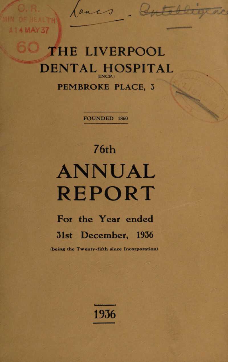 N»y • i » . m '4IK OF HEALTH! A 14 MAY37 ii 0 THE LIVERPOOL DENTAL HOSPITAL (INCP.) PEMBROKE PLACE, 3 FOUNDED 1860 76th ANNUAL REPORT For the Year ended 31st December, 1936 7 , (being the Twenty-fifth since Incorporation)