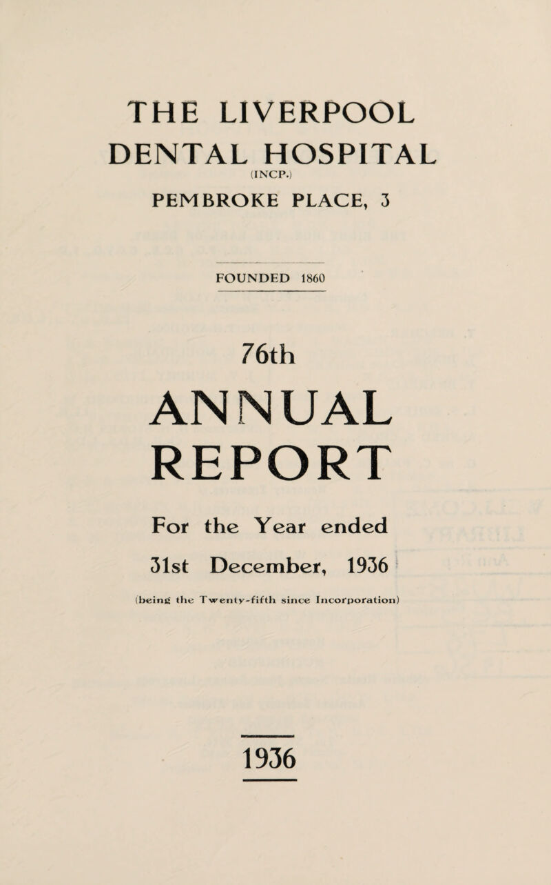 THE LIVERPOOL DENTAL HOSPITAL (INCP.) PEMBROKE PLACE, 3 FOUNDED 1860 76th AN N UAL REPORT For the Year ended 31st December, 1936 (being the Twenty-fifth since Incorporation) 1936