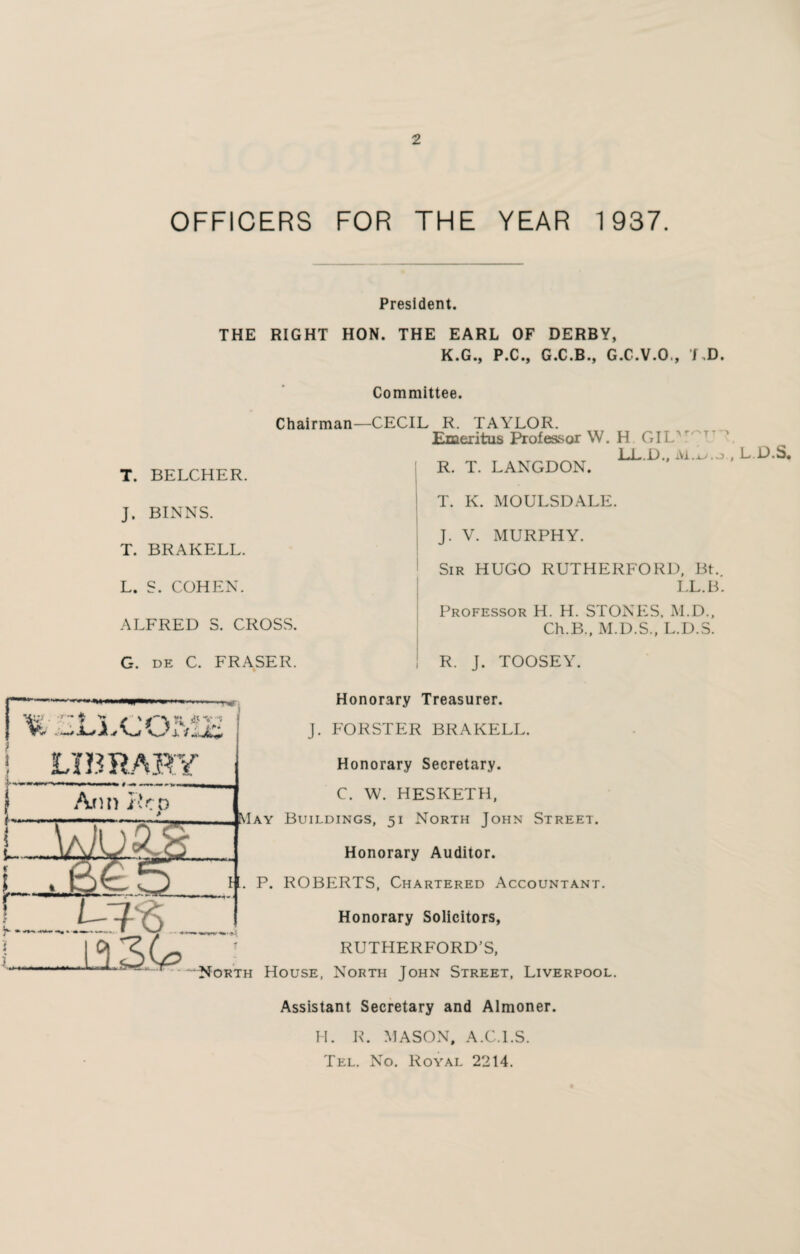 OFFICERS FOR THE YEAR 1937. President. THE RIGHT HON. THE EARL OF DERBY, K.G., P.C., G.C.B., G.C.V.O,, UD. Committee. T. BELCHER. J. BINNS. T. BRAKELL. L. S. COHEN. Chairman—CECIL R. TAYLOR. Emeritus Professor W. H GIL LL.L).. Ai,v,j R. T. LANGDON. T. K. MOULSDALE. J. V. MURPHY. Sir HUGO RUTHERFORD, Bt. LL.B. ALFRED S. CROSS. G. de C. FRASER. Professor H. H. STONES. M.D., Ch.B., M.D.S., L.D.S. R. J. TOOSEY. i \ < 'OMF LIBRARY Ann i'r n Honorary Treasurer. J. FORSTER BRAKELL. Honorary Secretary. C. W. HESKETH, May Buildings, 51 North John Street. Honorary Auditor. if. P. ROBERTS, Chartered Accountant. Honorary Solicitors, * RUTHERFORD’S, North House, North John Street, Liverpool. Assistant Secretary and Almoner. H. R. MASON, A.C.l.S. Tel. No. Royal 2214. , L.D.S,