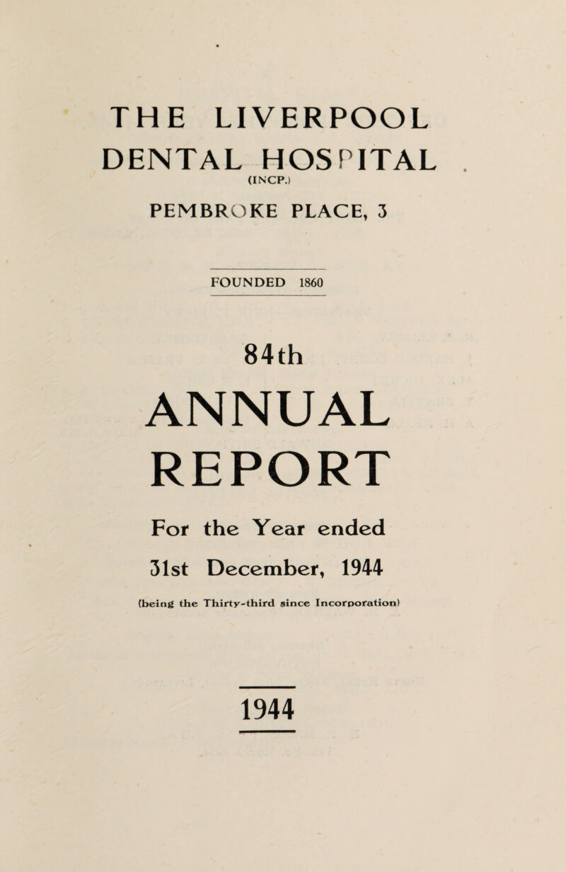 THE LIVERPOOL DENTAL HOSPITAL (INCP.) PEMBROKE PLACE, 3 FOUNDED 1860 84th ANNUAL REPORT For the Year ended 31st December, 1944 (being the Thirty-third since Incorporation) 1944