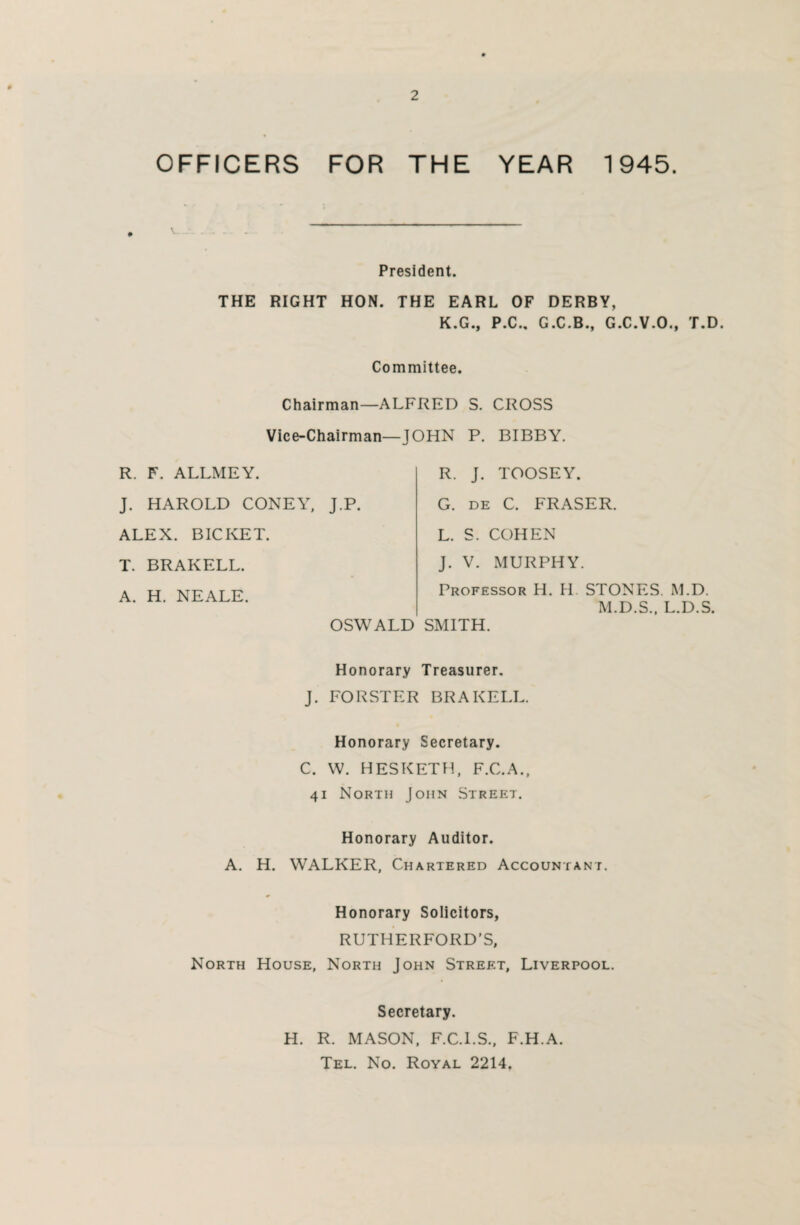 OFFICERS FOR THE YEAR 1945. President. THE RIGHT HON. THE EARL OF DERBY, K.G., P.C., G.C.B., G.C.V.O., T.D. Committee. Chairman—ALFRED S. CROSS Vice-Chairman—JOHN P. BIBBY. R. F. ALLMEY. J. HAROLD CONEY, J.P. ALEX. BICKET. T. BRAKELL. A. H. NEALE. OSWALD R. J. TOOSEY. G. de C. FRASER. L. S. COHEN J. V. MURPHY. Professor H. IT STONES. M.D. M.D.S., L.D.S. SMITH. Honorary Treasurer. J. FORSTER BRAKELL. Honorary Secretary. C. W. HESKETH, F.C.A., 41 North John Street. Honorary Auditor. A. H. WALKER, Chartered Accountant. Honorary Solicitors, RUTHERFORD’S, North House, North John Street, Liverpool. Secretary. H. R. MASON, F.C.I.S., F.H.A. Tel. No. Royal 2214.