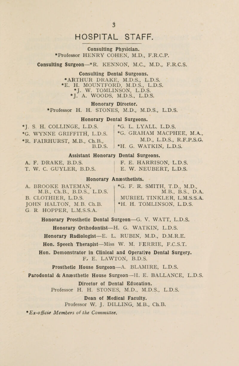 HOSPITAL STAFF Consulting Physician. ♦Professor HENRY COHEN, M.D., F.R.C.P. Consulting Surgeon—*R. KENNON, M.C., M.D., F.R.C.S. Consulting Dental Surgeons. ♦ARTHUR DRAKE, M.D.S., L.D.S. ♦E. H. MOUNTFORD, M.D.S., L.D.S. ♦J. W. TOMLINSON, L.D.S. ♦J. A. WOODS, M.D.S., L.D.S. Honorary Director. ♦Professor H. H. STONES, M.D., M.D.S., L.D.S. Honorary Dental Surgeons. J. S. H. COLLINGE, L.D.S. G. WYNNE GRIFFITH, L.D.S. R. FAIRHURST, M.B., Ch.B., B.D.S. I *G. L. LYALL, L.D.S. 1 *G. GRAHAM MACPHEE, M.A., M.D., L.D.S., R.F.P.S.G. ♦H. G. WATKIN, L.D.S. Assistant Honorary Dental Surgeons. A. F. DRAKE, B.D.S. T. W. C. GUYLER, B.D.S. F. E. HARRISON, L.D.S. E. W. NEUBERT, L.D.S. Honorary Anaesthetists A. BROOKE BATEMAN, M.B., Ch.B., B.D.S., L.D.S. B. CLOTHIER, L.D.S. JOHN HALTON, M B. Ch.B. G. R HOPPER, L.M.S.S.A. *G. F. R. SMITH, T.D., M.D., M.B., B.S., D.A. MURIEL TINKLER, L.M.S.S.A. ♦H. H. TOMLINSON, L.D.S. Honorary Prosthetic Dental Surgeon—G. V. WATT, L.D.S. Honorary Orthodontist—H. G. WATKIN, L.D.S. Honorary Radiologist—E. L. RUBIN, M.D., D.M.R.E. Hon. Speech Therapist—Miss W. M. FERRIE, F.C.S.T. Hon. Demonstrator in Clinical and Operative Dental Surgery. F, E. LAWTON, B.D.S. Prosthetic House Surgeon—A. BLAMIRE, L.D.S. Parodontal & Anaesthetic House Surgeon—H. E. BALLANCE, L.D.S. Director of Dental Education. Professor H. H. STONES, M.D., M.D.S., L.D.S. Dean of Medical Faculty. Professor W. J. DILLING, M.B., Ch.B. *Ex-officic Members of the Committee.