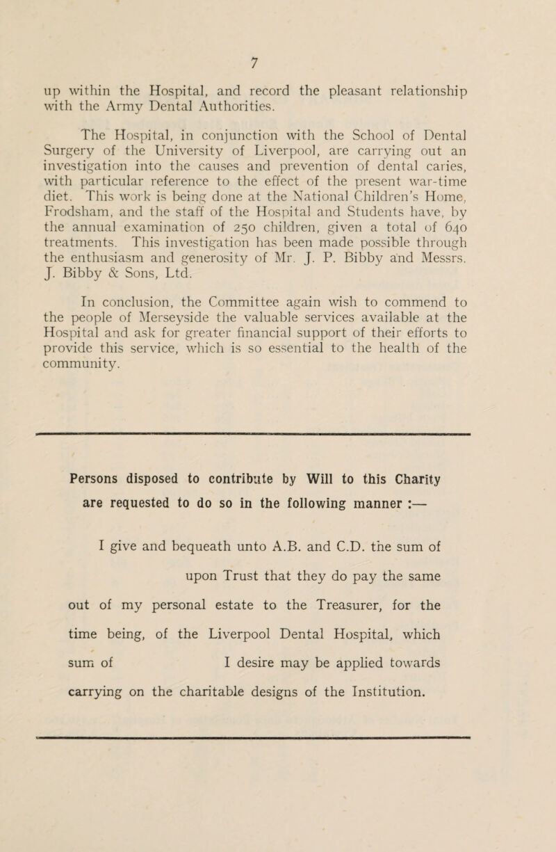 up within the Hospital, and record the pleasant relationship with the Army Dental Authorities. The Hospital, in conjunction with the School of Dental Surgery of the University of Liverpool, are carrying out an investigation into the causes and prevention of dental caries, with particular reference to the effect of the present war-time diet. This work is being done at the National Children’s Hume., Frodsham, and the staff of the Hospital and Students have, by the annual examination of 250 children, given a total of 640 treatments. This investigation has been made possible through the enthusiasm and generosity of Mr. J. P. Bibby and Messrs. J. Bibby & Sons, Ltd. In conclusion, the Committee again wish to commend to the people of Merseyside the valuable services available at the Hospital and ask for greater financial support of their efforts to provide this service, which is so essential to the health of the community. Persons disposed to contribute by Will to this Charity are requested to do so in the following manner :— I give and bequeath unto A.B. and C.D. the sum of upon Trust that they do pay the same out of my personal estate to the Treasurer, for the time being, of the Liverpool Dental Hospital, which sum of I desire may be applied towards carrying on the charitable designs of the Institution.