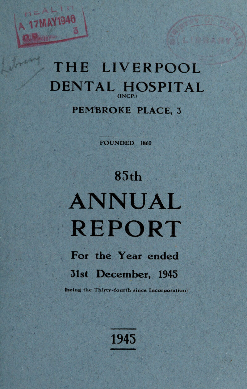 THE LIVERPOOL DENTAL HOSPITAL (INCP.) PEMBROKE PLACE, FOUNDED 1860 85th ANNUAL REPORT For the Year ended 31st December, 1945 (being the Thirty-fourth since Incorporation) 1945
