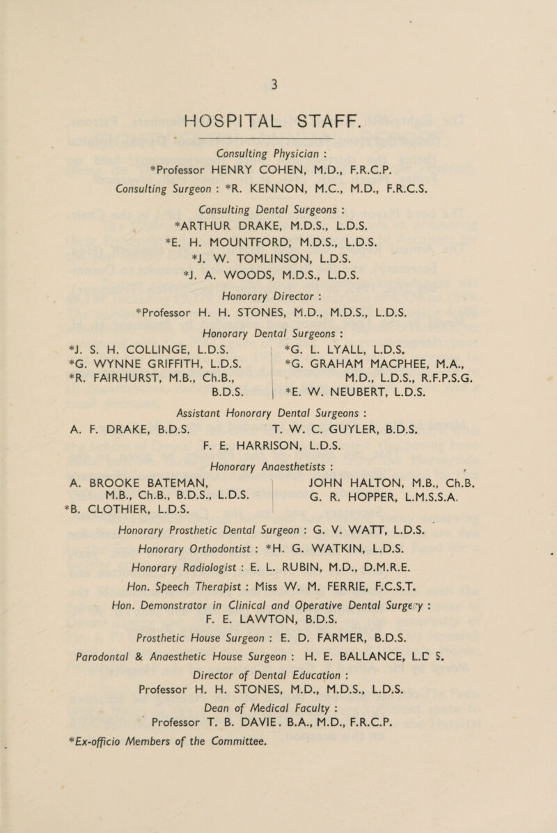 HOSPITAL STAFF. Consulting Physician : * Professor HENRY COHEN, M.D., F.R.C.P. Consulting Surgeon : *R. KENNON, M.C., M.D., F.R.C.S. Consulting Dental Surgeons : ♦ARTHUR DRAKE, M.D.S., L.D.S. *E. H. MOUNTFORD, M.D.S., L.D.S. *J. W. TOMLINSON, L.D.S. *1. A. WOODS, M.D.S., L.D.S. Honorary Director : ♦Professor H. H. STONES, M.D., M.D.S., L.D.S. Honorary Dental Surgeons : ♦J. S. H. COLLINGE, L.D.S. *G. L. LYALL, L.D.S. ♦G. WYNNE GRIFFITH, L.D.S. *G. GRAHAM MACPHEE, M.A., *R. FAIRHURST, M.B., Ch.B., M.D., L.D.S., R.F.P.S.G. B.D.S. j *E. W. NEUBERT, L.D.S. Assistant Honorary Dental Surgeons : A. F. DRAKE, B.D.S. T. W. C. GUYLER, B.D.S. F. E. HARRISON, L.D.S. Honorary Anaesthetists : A. BROOKE BATEMAN, JOHN HALTON, M.B., Ch.B. M.B., Ch.B., B.D.S., L.D.S. g. R. HOPPER, L.M.S.S.A. ♦B. CLOTHIER, L.D.S. Honorary Prosthetic Dental Surgeon : G. V. WATT, L.D.S. Honorary Orthodontist : *H. G. WATKIN, L.D.S. Honorary Radiologist : E. L. RUBIN, M.D., D.M.R.E. Hon. Speech Therapist : Miss W. M. FERRIE, F.C.S.T. Hon. Demonstrator in Clinical and Operative Dental Surgery : F. E. LAWTON, B.D.S. Prosthetic House Surgeon : E. D. FARMER, B.D.S. Parodontal & Anaesthetic House Surgeon : H. E. BALLANCE, L.C S. Director of Dental Education : Professor H. H. STONES, M.D., M.D.S., L.D.S. Dean of Medical Faculty : Professor T. B. DAVIE. B.A., M.D., F.R.C.P. *Ex-officio Members of the Committee.