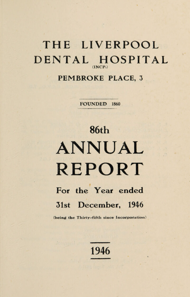 THE LIVERPOOL DENTAL HOSPITAL (INCP.) PEMBROKE PLACE, 3 FOUNDED 1860 86th ANNUAL REPORT For the Year ended 31st December, 1946 (being the Thirty-fifth since Incorporation) 1946