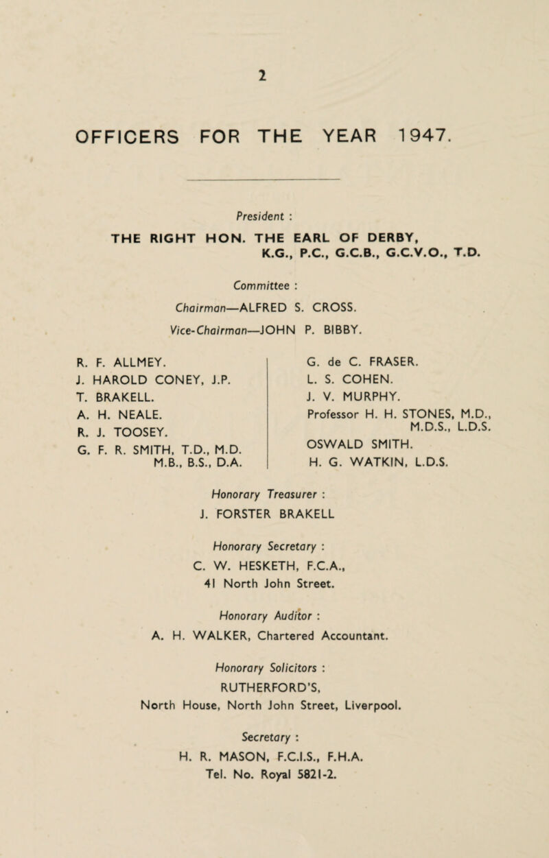 OFFICERS FOR THE YEAR 1947. President : THE RIGHT HON. THE EARL OF DERBY, K.G., P.C., G.C.B., G.C.V.O., T.D. Committee : Chairman—ALFRED S. CROSS. Vice-Chairman—JOHN P. BIBBY. R. F. ALLMEY. J. HAROLD CONEY, J.P. T. BRAKELL. A. H. NEALE. R. J. TOOSEY. G. F. R. SMITH, T.D., M.D. M.B., B.S., D.A. G. de C. FRASER. L. S. COHEN. J. V. MURPHY. Professor H. H. STONES, M.D., M.D.S., L.D.S. OSWALD SMITH. H. G. WATKIN, L.D.S. Honorary Treasurer : J. FORSTER BRAKELL Honorary Secretary : C. W. HESKETH, F.C.A., 41 North John Street. Honorary Auditor : A. H. WALKER, Chartered Accountant. Honorary Solicitors : RUTHERFORD’S, North House, North John Street, Liverpool. Secretary : H. R. MASON, F.C.I.S., F.H.A. Tel. No. Royal 5821-2.