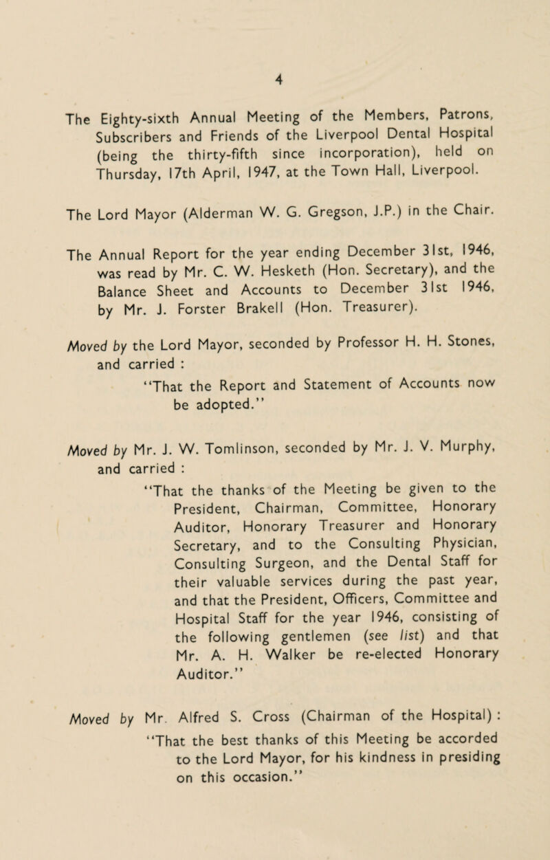 The Eighty-sixth Annual Meeting of the Members, Patrons, Subscribers and Friends of the Liverpool Dental Hospital (being the thirty-fifth since incorporation), held on Thursday, 17th April, 1947, at the Town Hall, Liverpool. The Lord Mayor (Alderman W. G. Gregson, J.P.) in the Chair. The Annual Report for the year ending December 31st, 1946, was read by Mr. C. W. Hesketh (Hon. Secretary), and the Balance Sheet and Accounts to December 31st 1946, by Mr. J. Forster Brakell (Hon. Treasurer). Moved by the Lord Mayor, seconded by Professor H. H. Stones, and carried : “That the Report and Statement of Accounts now be adopted.” Moved by Mr. J. W. Tomlinson, seconded by Mr. J. V. Murphy, and carried : “That the thanks of the Meeting be given to the President, Chairman, Committee, Honorary Auditor, Honorary Treasurer and Honorary Secretary, and to the Consulting Physician, Consulting Surgeon, and the Dental Staff for their valuable services during the past year, and that the President, Officers, Committee and Hospital Staff for the year 1946, consisting of the following gentlemen (see list) and that Mr. A. H. Walker be re-elected Honorary Auditor.” Moved by Mr. Alfred S. Cross (Chairman of the Hospital) : “That the best thanks of this Meeting be accorded to the Lord Mayor, for his kindness in presiding on this occasion.”