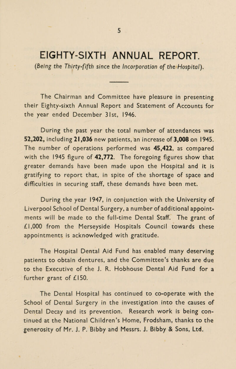 EIGHTY-SIXTH ANNUAL REPORT. (being the Thirty-fifth since the Incorporation of the Hospital). The Chairman and Committee have pleasure in presenting their Eighty-sixth Annual Report and Statement of Accounts for the year ended December 31st, 1946. During the past year the total number of attendances was 52,202, including 21,036 new patients, an increase of 3,008 on 1945. The number of operations performed was 45,422, as compared with the 1945 figure of 42,772. The foregoing figures show that greater demands have been made upon the Hospital and it is gratifying to report that, in spite of the shortage of space and difficulties in securing staff, these demands have been met. During the year 1947, in conjunction with the University of Liverpool School of Dental Surgery, a number of additional appoint¬ ments will be made to the full-time Dental Staff. The grant of £1,000 from the Merseyside Hospitals Council towards these appointments is acknowledged with gratitude. The Hospital Dental Aid Fund has enabled many deserving patients to obtain dentures, and the Committee’s thanks are due to the Executive of the J. R. Hobhouse Dental Aid Fund for a further grant of £150. The Dental Hospital has continued to co-operate with the School of Dental Surgery in the investigation into the causes of Dental Decay and its prevention. Research work is being con¬ tinued at the National Children’s Home, Frodsham, thanks to the generosity of Mr. J. P. Bibby and Messrs. J. Bibby & Sons, Ltd.