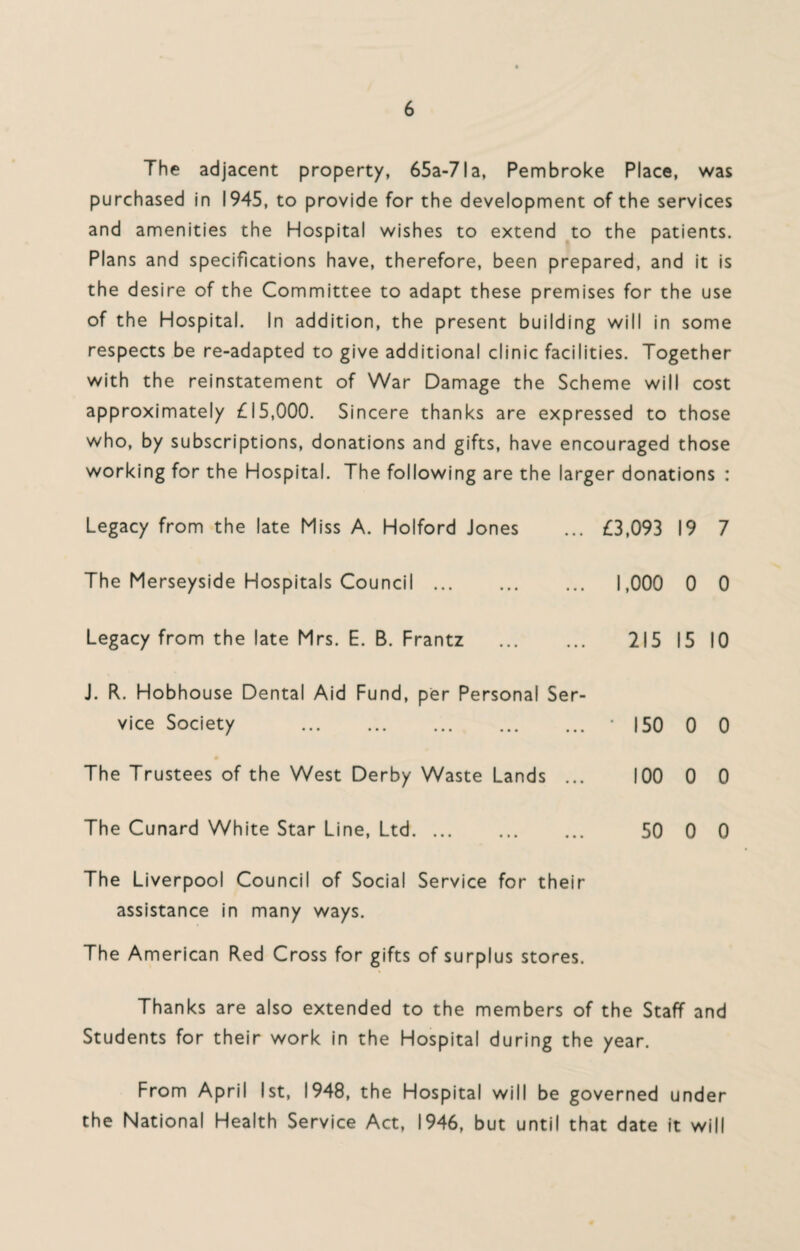 The adjacent property, 65a-7la, Pembroke Place, was purchased in 1945, to provide for the development of the services and amenities the Hospital wishes to extend to the patients. Plans and specifications have, therefore, been prepared, and it is the desire of the Committee to adapt these premises for the use of the Hospital. In addition, the present building will in some respects be re-adapted to give additional clinic facilities. Together with the reinstatement of War Damage the Scheme will cost approximately £15,000. Sincere thanks are expressed to those who, by subscriptions, donations and gifts, have encouraged those working for the Hospital. The following are the larger donations : Legacy from the late Miss A. Holford Jones ... £3,093 19 7 The Merseyside Hospitals Council. 1,000 0 0 Legacy from the late Mrs. E. B. Frantz . 215 15 10 J. R. Hobhouse Dental Aid Fund, per Personal Ser¬ vice Society . ' 150 0 0 The Trustees of the West Derby Waste Lands ... 100 0 0 The Cunard White Star Line, Ltd.. ... 50 0 0 The Liverpool Council of Social Service for their assistance in many ways. The American Red Cross for gifts of surplus stores. Thanks are also extended to the members of the Staff and Students for their work in the Hospital during the year. From April 1st, 1948, the Hospital will be governed under the National Health Service Act, 1946, but until that date it will