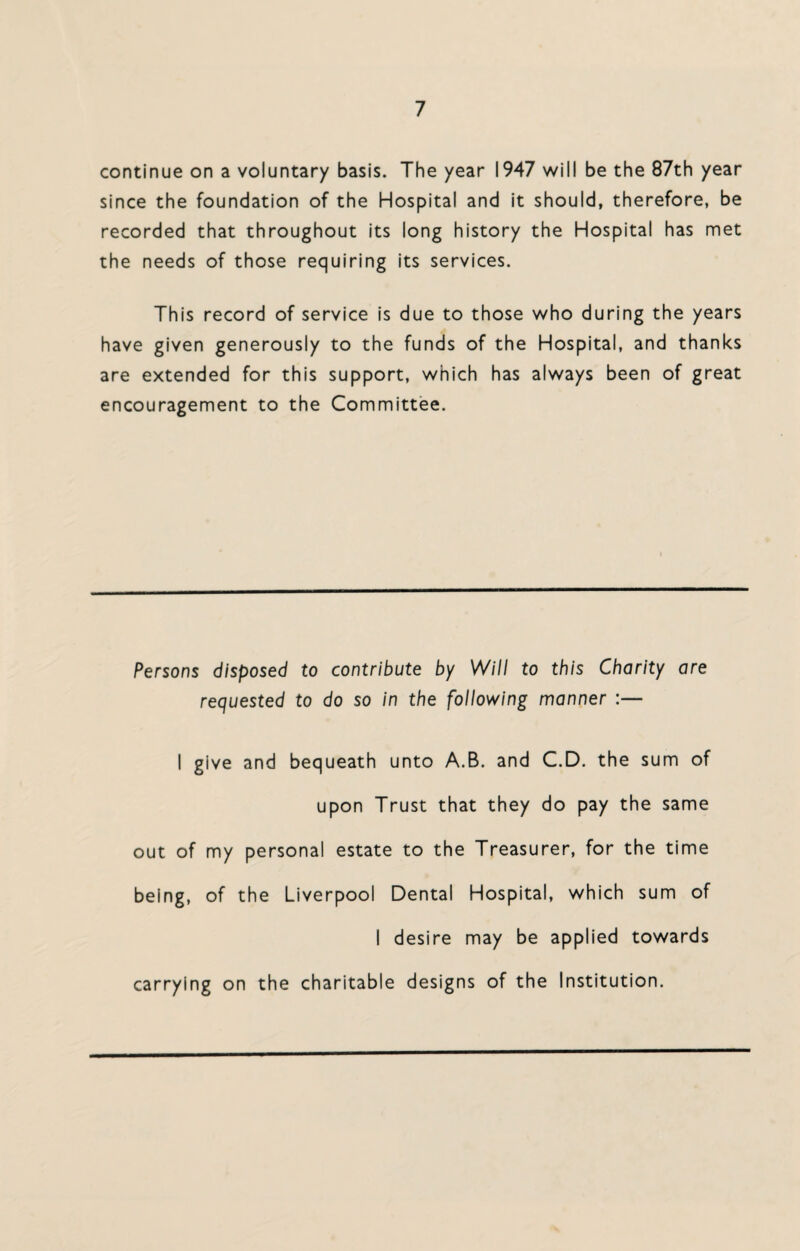 continue on a voluntary basis. The year 1947 will be the 87th year since the foundation of the Hospital and it should, therefore, be recorded that throughout its long history the Hospital has met the needs of those requiring its services. This record of service is due to those who during the years have given generously to the funds of the Hospital, and thanks are extended for this support, which has always been of great encouragement to the Committee. Persons disposed to contribute by Will to this Charity are requested to do so in the following manner I give and bequeath unto A.B. and C.D. the sum of upon Trust that they do pay the same out of my personal estate to the Treasurer, for the time being, of the Liverpool Dental Hospital, which sum of I desire may be applied towards carrying on the charitable designs of the Institution.