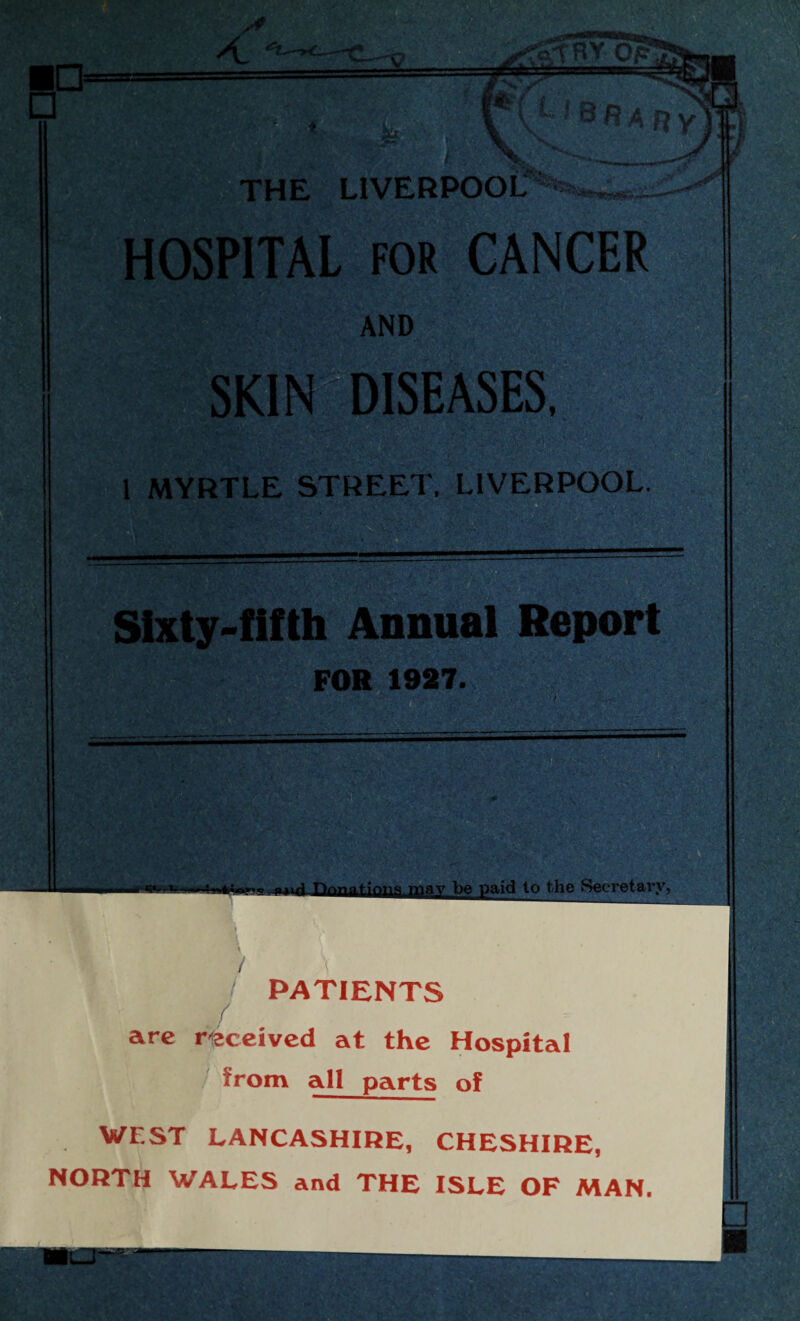HOSPITAL for CANCER AND SKIN DISEASES, 1 MYRTLE STREET, LIVERPOOL. Sixty-fifth Annual Report FOR 1927. ions may be paid to the Secretary, / PATIENTS / are received at the Hospital from all parts of WEST LANCASHIRE, CHESHIRE, NORTH WALES and THE ISLE OF MAN.