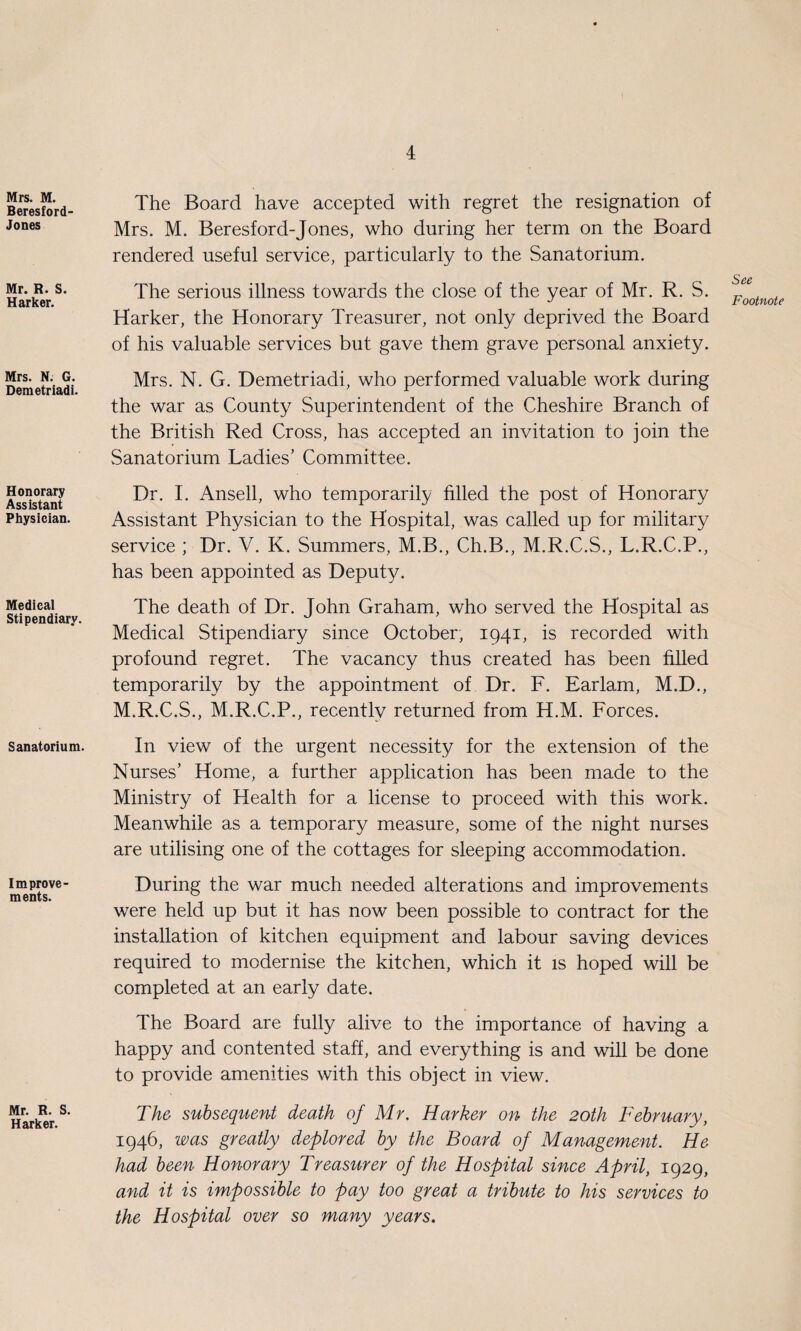 Mrs. M. Beresford- Jones Mr. R. S. Harker. Mrs. N. G. Demetriadi. Honorary Assistant Physician. Medical Stipendiary. Sanatorium. Improve¬ ments. Mr. R. S. Harker. The Board have accepted with regret the resignation of Mrs. M. Beresford-Jones, who during her term on the Board rendered useful service, particularly to the Sanatorium. The serious illness towards the close of the year of Mr. R. S. Harker, the Honorary Treasurer, not only deprived the Board of his valuable services but gave them grave personal anxiety. Mrs. N. G. Demetriadi, who performed valuable work during the war as County Superintendent of the Cheshire Branch of the British Red Cross, has accepted an invitation to join the vSanatorium Ladies’ Committee. Dr. I. Ansell, who temporarily filled the post of Honorary Assistant Physician to the Hospital, was called up for military service ; Dr. V. K. Summers, M.B., Ch.B., M.R.C.S., L.R.C.P., has been appointed as Deputy. The death of Dr. John Graham, who served the Hospital as Medical Stipendiary since October, 1941, is recorded with profound regret. The vacancy thus created has been filled temporarily by the appointment of Dr. F. Earlam, M.D., M.R.C.S., M.R.C.P., recently returned from H.M. Forces. In view of the urgent necessity for the extension of the Nurses’ Home, a further application has been made to the Ministry of Health for a license to proceed with this work. Meanwhile as a temporary measure, some of the night nurses are utilising one of the cottages for sleeping accommodation. During the war much needed alterations and improvements were held up but it has now been possible to contract for the installation of kitchen equipment and labour saving devices required to modernise the kitchen, which it is hoped will be completed at an early date. The Board are fully alive to the importance of having a happy and contented staff, and everything is and will be done to provide amenities with this object in view. The subsequent death of Mr. Harker on the 20th February, 1946, was greatly deplored by the Board of Management. He had been Honorary Treasurer of the Hospital since April, 1929, and it is impossible to pay too great a tribute to his services to the Hospital over so many years. See Footnote