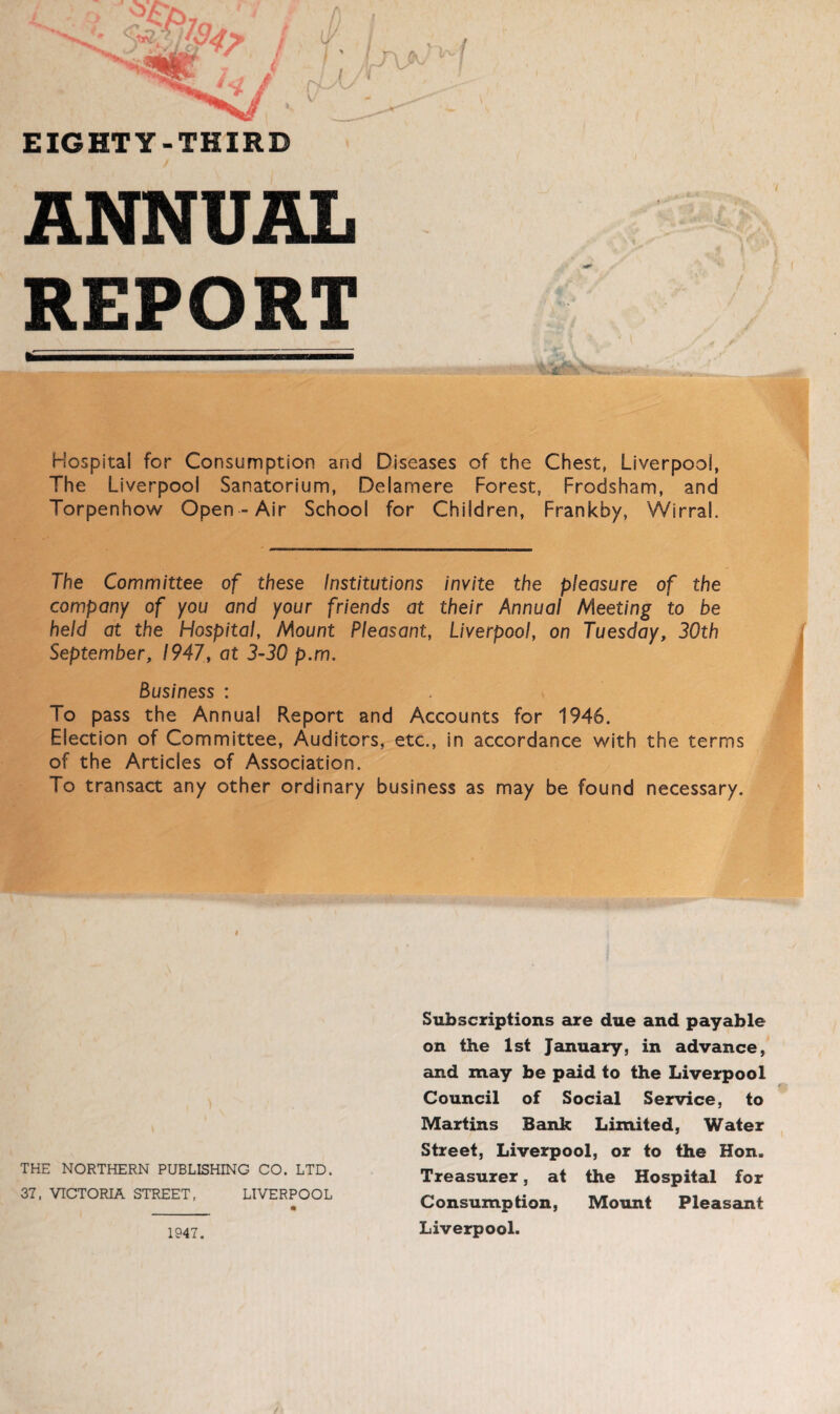 EIGHTY-THIRD ANNUAL REPORT Hospital for Consumption and Diseases of the Chest, Liverpool, The Liverpool Sanatorium, Delamere Forest, Frodsham, and Torpenhow Open-Air School for Children, Frankby, Wirral. The Committee of these Institutions invite the pleasure of the company of you and your friends at their Annual Meeting to be held at the Hospital, Mount Pleasant, Liverpool, on Tuesday, 30th September, 1947, at 3-30 p.m. Business : To pass the Annual Report and Accounts for 1946. Election of Committee, Auditors, etc., in accordance with the terms of the Articles of Association. To transact any other ordinary business as may be found necessary. THE NORTHERN PUBLISHING CO. LTD. 37. VICTORIA STREET, LIVERPOOL 1947. Subscriptions are due and payable on the 1st January, in advance, and may be paid to the Liverpool Council of Social Service, to Martins Bank Limited, Water Street, Liverpool, or to the Hon. Treasurer, at the Hospital for Consumption, Mount Pleasant Liverpool.